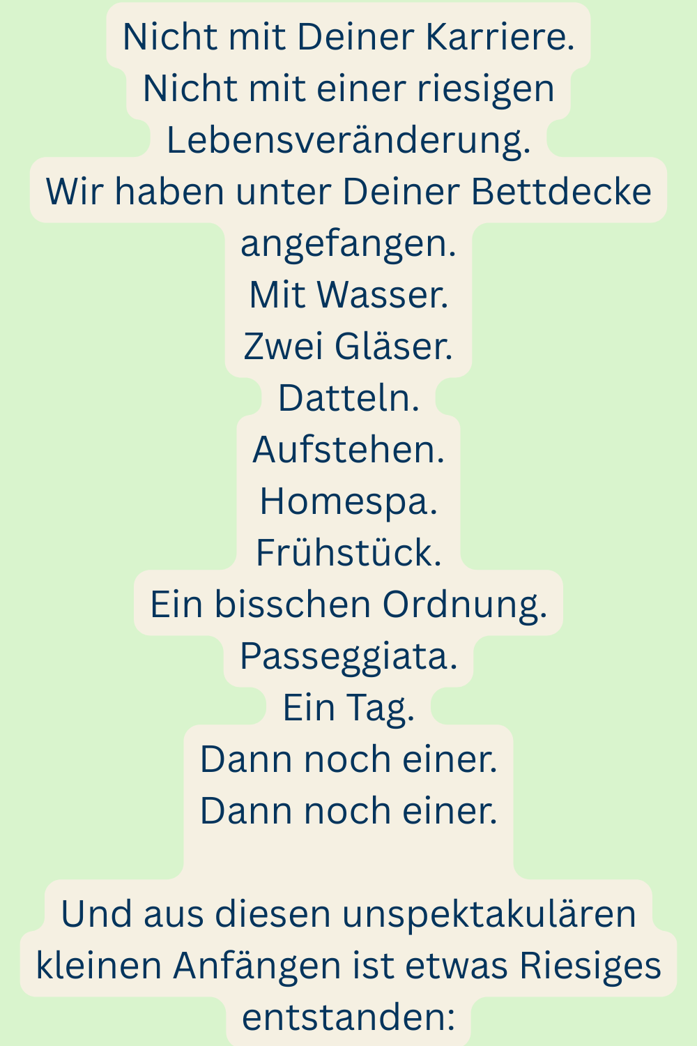 Nicht mit Deiner Karriere.
Nicht mit einer riesigen Lebensveränderung.
Wir haben unter Deiner Bettdecke angefangen.
Mit Wasser.
Zwei Gläser.
Datteln.
Aufstehen.
Homespa.
Frühstück.
Ein bisschen Ordnung.
Passeggiata.
Ein Tag.
Dann noch einer.
Dann noch einer.
Und aus diesen unspektakulären kleinen Anfängen ist etwas Riesiges entstanden: