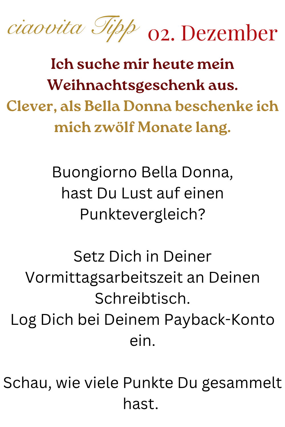 ciaovita Tipp  02.Dezember
Ich suche mir heute mein Weihnachtsgeschenk aus.
Clever, als Bella Donna beschenke ich mich zwölf Monate lang.
Buongiorno Bella Donna,
hast Du Lust auf einen Punktevergleich?
Setz Dich in Deiner Vormittagsarbeitszeit an Deinen Schreibtisch.
Log Dich bei Deinem Payback-Konto ein.
Schau, wie viele Punkte Du gesammelt hast. 