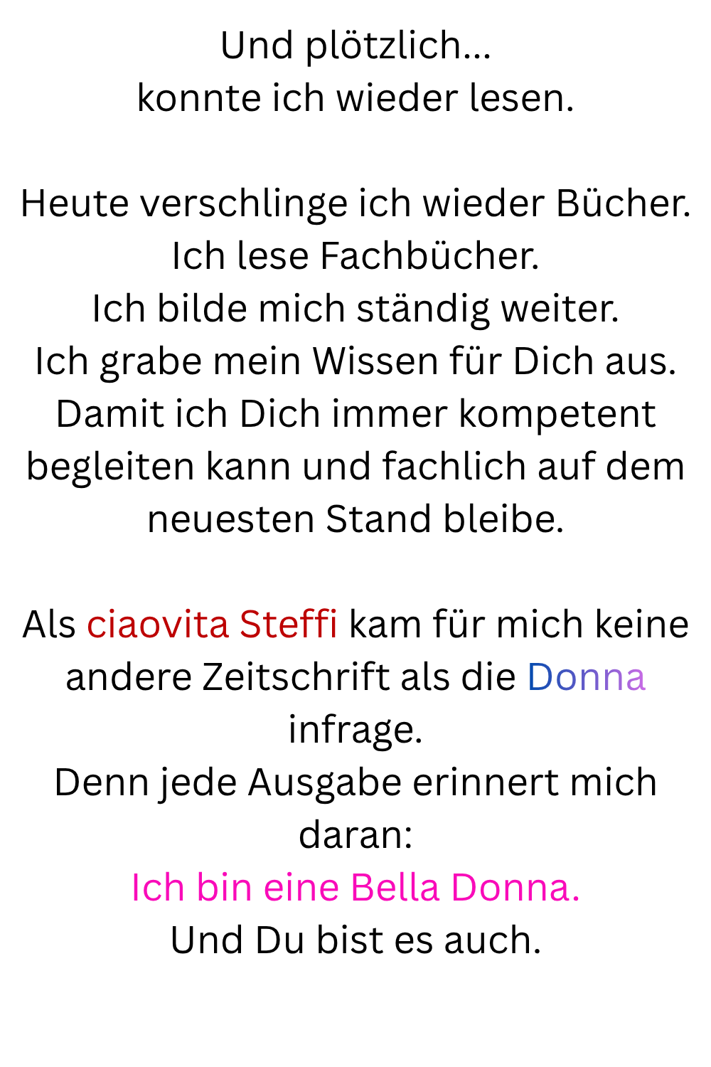 Und plötzlich...
konnte ich wieder lesen.
Heute verschlinge ich wieder Bücher.
Ich lese Fachbücher.
Ich bilde mich ständig weiter.
Ich grabe mein Wissen für Dich aus.
Damit ich Dich immer kompetent begleiten kann und fachlich auf dem neuesten Stand bleibe.
Als ciaovita Steffi kam für mich keine andere Zeitschrift als die Donna infrage.
Denn jede Ausgabe erinnert mich daran:
Ich bin eine Bella Donna.
Und Du bist es auch.

