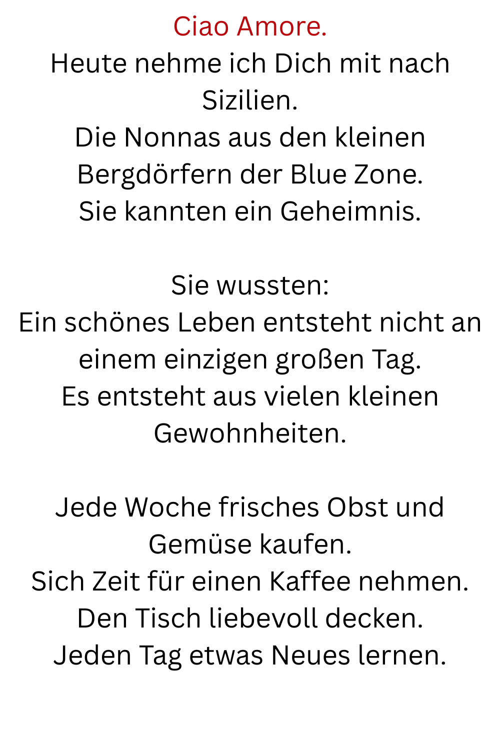 Ciao Amore.
Heute nehme ich Dich mit nach Sizilien.
Die Nonnas aus den kleinen Bergdörfern der Blue Zone.
Sie kannten ein Geheimnis.
Sie wussten:
Ein schönes Leben entsteht nicht an einem einzigen großen Tag.
Es entsteht aus vielen kleinen Gewohnheiten.
Jede Woche frisches Obst und Gemüse kaufen.
Sich Zeit für einen Kaffee nehmen.
Den Tisch liebevoll decken.
Jeden Tag etwas Neues lernen.
