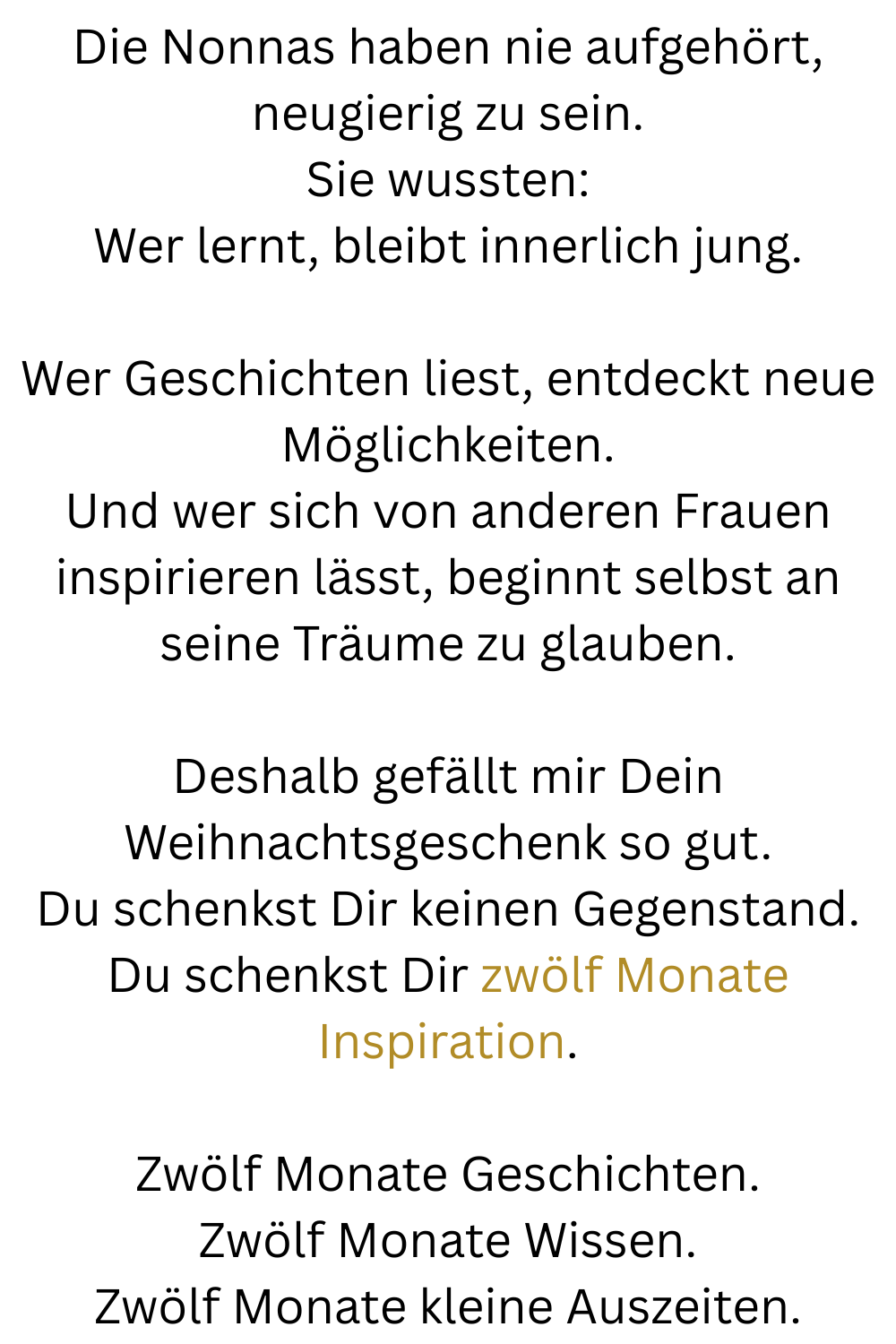Die Nonnas haben nie aufgehört, neugierig zu sein.
Sie wussten:
Wer lernt, bleibt innerlich jung.
Wer Geschichten liest, entdeckt neue Möglichkeiten.
Und wer sich von anderen Frauen inspirieren lässt, beginnt selbst an seine Träume zu glauben.
Deshalb gefällt mir Dein Weihnachtsgeschenk so gut.
Du schenkst Dir keinen Gegenstand.
Du schenkst Dir zwölf Monate Inspiration.
Zwölf Monate Geschichten.
Zwölf Monate Wissen.
Zwölf Monate kleine Auszeiten.
