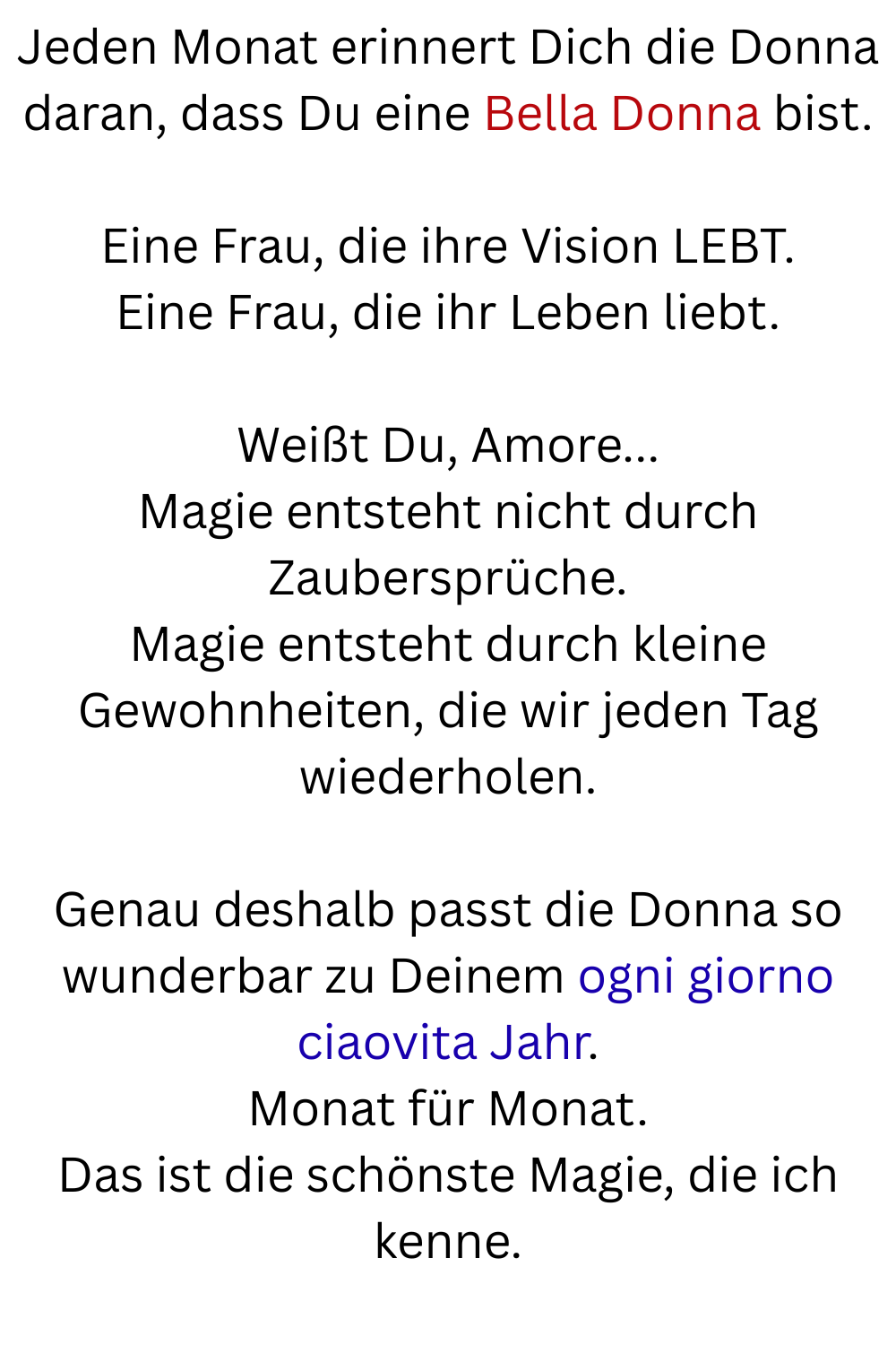 Jeden Monat erinnert Dich die Donna daran, dass Du eine Bella Donna bist.
Eine Frau, die ihre Vision LEBT.
Eine Frau, die ihr Leben liebt.
Weißt Du, Amore...
Magie entsteht nicht durch Zaubersprüche.
Magie entsteht durch kleine Gewohnheiten, die wir jeden Tag wiederholen.
Genau deshalb passt die Donna so wunderbar zu Deinem ogni giorno ciaovita Jahr.
Monat für Monat.
Das ist die schönste Magie, die ich kenne.
