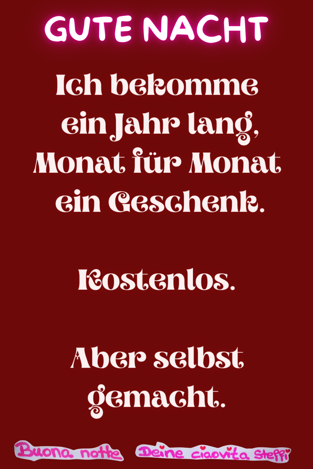 Gute Nacht
Ich bekomme ein Jahr lang,
Monat für Monat ein Geschenk.
Kostenlos.
Aber selbst gemacht.
Buonanotte,
Deine ciaovita Steffi
