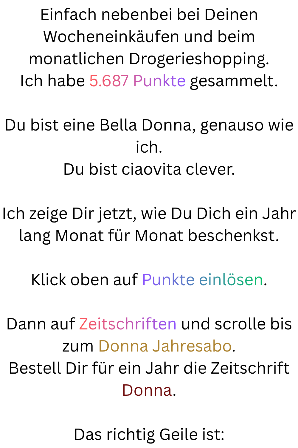 Einfach nebenbei bei Deinen Wocheneinkäufen und beim monatlichen Drogerieshopping.
Ich habe 5.687 Punkte gesammelt.
Du bist eine Bella Donna, genauso wie ich.
Du bist ciaovita clever.
Ich zeige Dir jetzt, wie Du Dich ein Jahr lang Monat für Monat beschenkst.
Klick oben auf Punkte einlösen.
Dann auf Zeitschriften und scrolle bis zum Donna Jahresabo.
Bestell Dir für ein Jahr die Zeitschrift Donna.
Das richtig Geile ist: