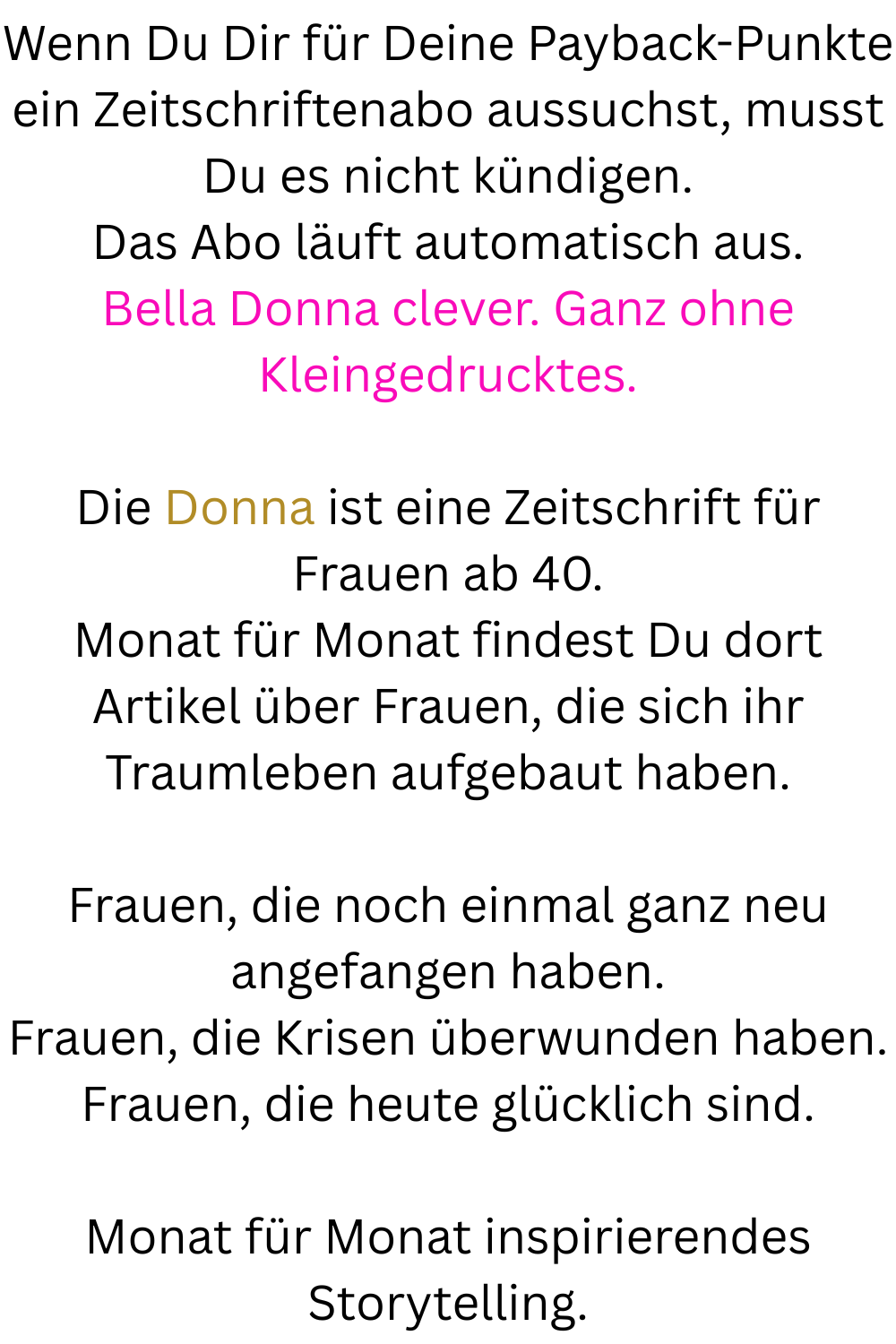 Wenn Du Dir für Deine Payback-Punkte ein Zeitschriftenabo aussuchst, musst Du es nicht kündigen.
Das Abo läuft automatisch aus.
Bella Donna clever. Ganz ohne Kleingedrucktes.
Die Donna ist eine Zeitschrift für Frauen ab 40.
Monat für Monat findest Du dort Artikel über Frauen, die sich ihr Traumleben aufgebaut haben.
Frauen, die noch einmal ganz neu angefangen haben.
Frauen, die Krisen überwunden haben.
Frauen, die heute glücklich sind.
Monat für Monat inspirierendes Storytelling.
