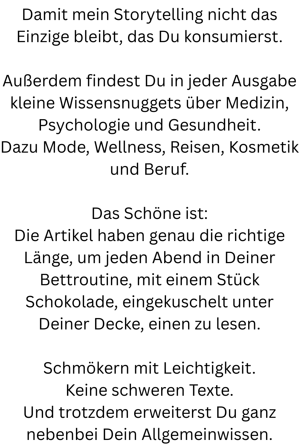 Damit mein Storytelling nicht das Einzige bleibt, das Du konsumierst.
Außerdem findest Du in jeder Ausgabe kleine Wissensnuggets über Medizin, Psychologie und Gesundheit.
Dazu Mode, Wellness, Reisen, Kosmetik und Beruf.
Das Schöne ist:
Die Artikel haben genau die richtige Länge, um jeden Abend in Deiner Bettroutine, mit einem Stück Schokolade, eingekuschelt unter Deiner Decke, einen zu lesen.
Schmökern mit Leichtigkeit.
Keine schweren Texte.
Und trotzdem erweiterst Du ganz nebenbei Dein Allgemeinwissen.
