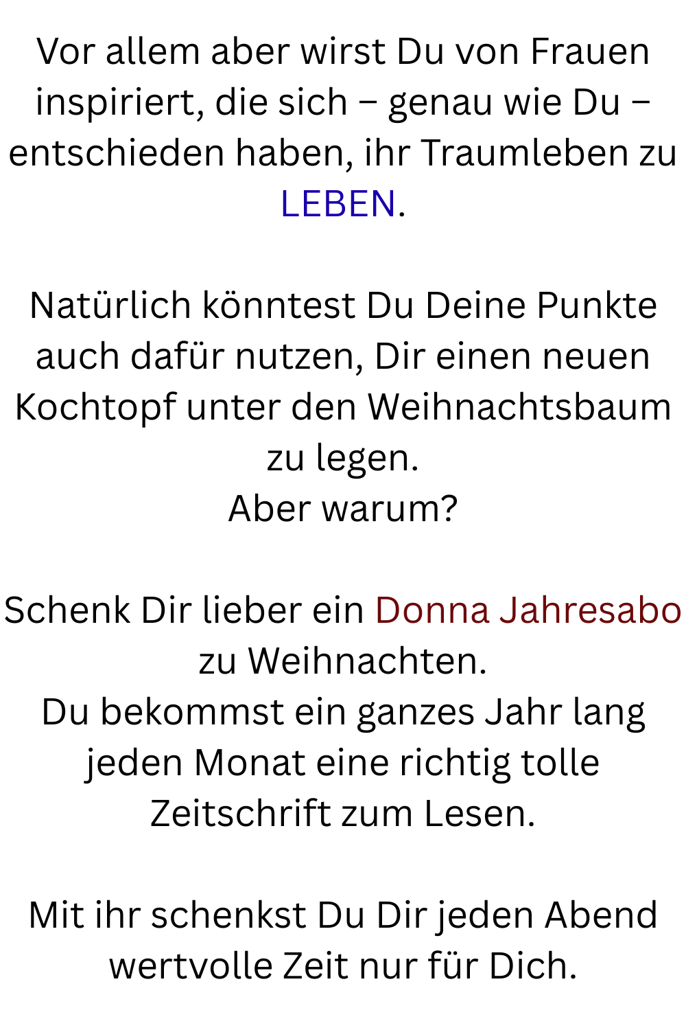Vor allem aber wirst Du von Frauen inspiriert, die sich – genau wie Du – entschieden haben, ihr Traumleben zu LEBEN.
Natürlich könntest Du Deine Punkte auch dafür nutzen, Dir einen neuen Kochtopf unter den Weihnachtsbaum zu legen.
Aber warum?
Schenk Dir lieber ein Donna Jahresabo zu Weihnachten.
Du bekommst ein ganzes Jahr lang jeden Monat eine richtig tolle Zeitschrift zum Lesen.
Mit ihr schenkst Du Dir jeden Abend wertvolle Zeit nur für Dich.
