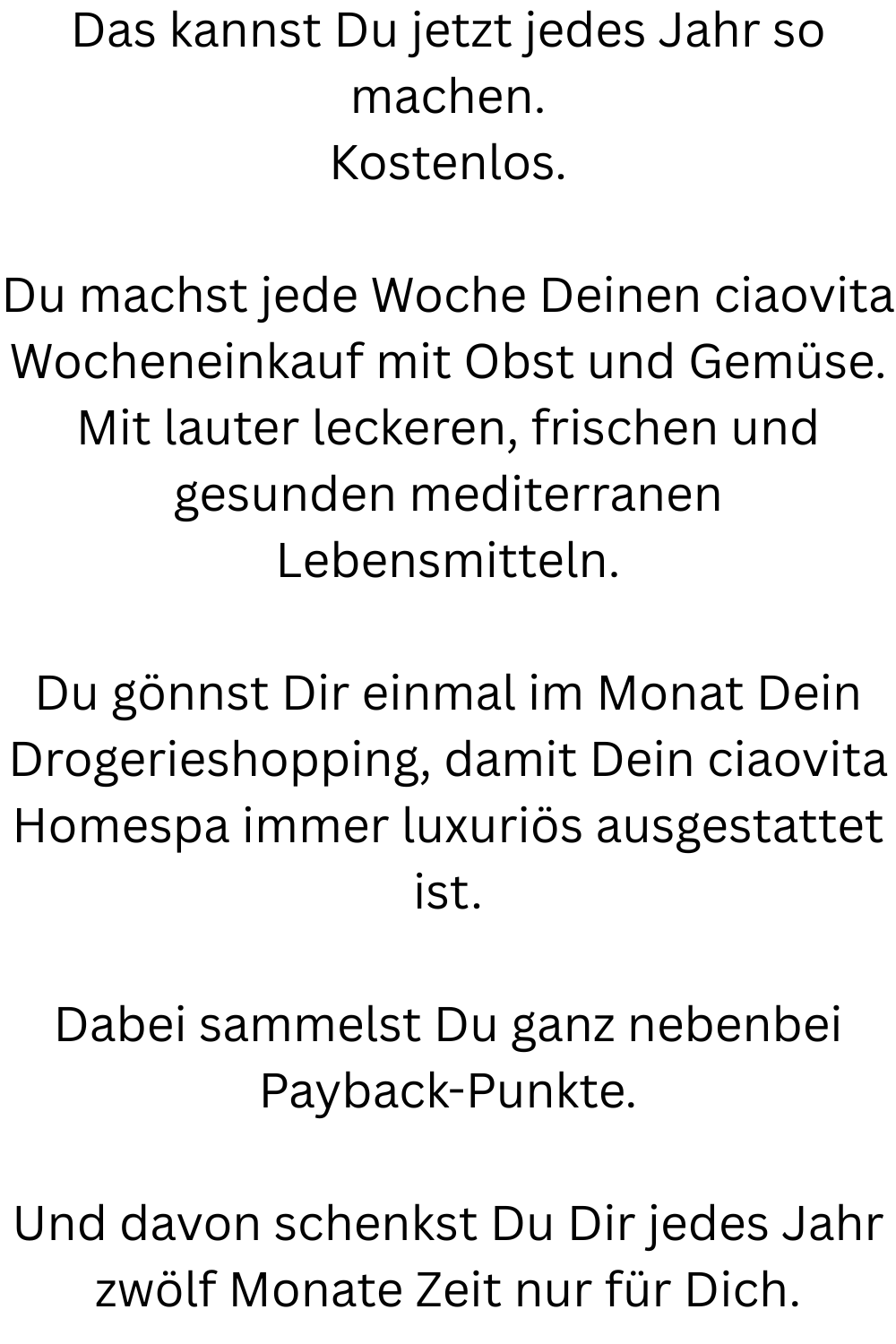 Das kannst Du jetzt jedes Jahr so machen.
Kostenlos.
Du machst jede Woche Deinen ciaovita Wocheneinkauf mit Obst und Gemüse.
Mit lauter leckeren, frischen und gesunden mediterranen Lebensmitteln.
Du gönnst Dir einmal im Monat Dein Drogerieshopping, damit Dein ciaovita Homespa immer luxuriös ausgestattet ist.
Dabei sammelst Du ganz nebenbei Payback-Punkte.
Und davon schenkst Du Dir jedes Jahr zwölf Monate Zeit nur für Dich.
