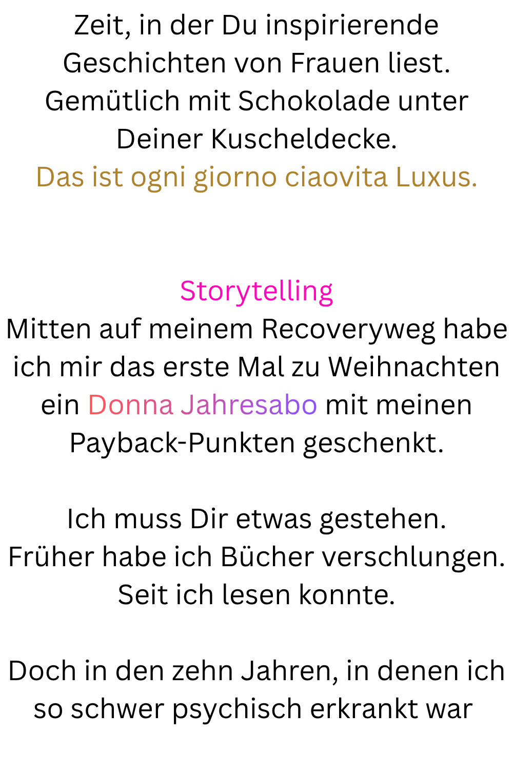 Zeit, in der Du inspirierende Geschichten von Frauen liest.
Gemütlich mit Schokolade unter Deiner Kuscheldecke.
Das ist ogni giorno ciaovita Luxus.
Storytelling
Mitten auf meinem Recoveryweg habe ich mir das erste Mal zu Weihnachten ein Donna Jahresabo mit meinen Payback-Punkten geschenkt.
Ich muss Dir etwas gestehen.
Früher habe ich Bücher verschlungen.
Seit ich lesen konnte.
Doch in den zehn Jahren, in denen ich so schwer psychisch erkrankt war 
