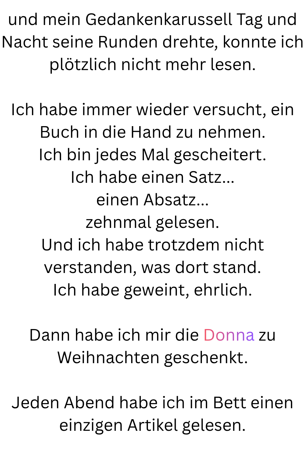 und mein Gedankenkarussell Tag und Nacht seine Runden drehte, konnte ich plötzlich nicht mehr lesen.
Ich habe immer wieder versucht, ein Buch in die Hand zu nehmen.
Ich bin jedes Mal gescheitert.
Ich habe einen Satz...
einen Absatz...
zehnmal gelesen.
Und ich habe trotzdem nicht verstanden, was dort stand.
Ich habe geweint, ehrlich.
Dann habe ich mir die Donna zu Weihnachten geschenkt.
Jeden Abend habe ich im Bett einen einzigen Artikel gelesen.

