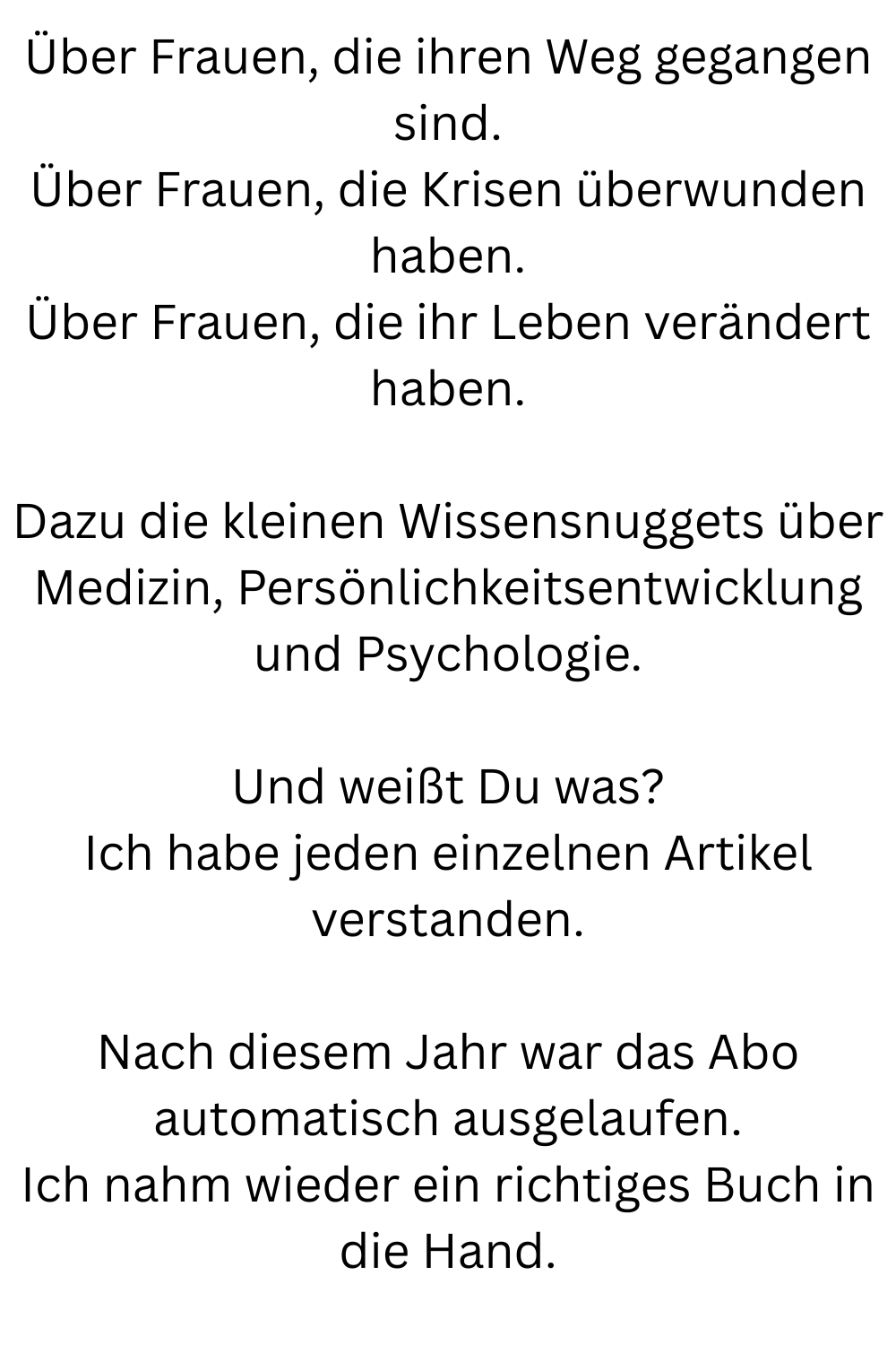 Über Frauen, die ihren Weg gegangen sind.
Über Frauen, die Krisen überwunden haben.
Über Frauen, die ihr Leben verändert haben.
Dazu die kleinen Wissensnuggets über Medizin, Persönlichkeitsentwicklung und Psychologie.
Und weißt Du was?
Ich habe jeden einzelnen Artikel verstanden.
Nach diesem Jahr war das Abo automatisch ausgelaufen.
Ich nahm wieder ein richtiges Buch in die Hand.
