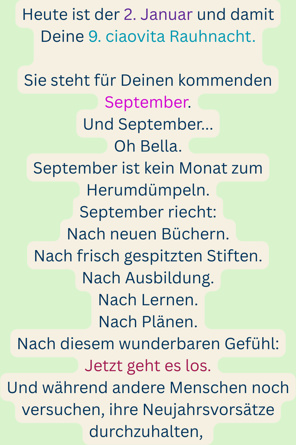 Heute ist der 2. Januar und damit Deine 9. ciaovita Rauhnacht.
Sie steht für Deinen kommenden September.
Und September...
Oh Bella.
September ist kein Monat zum Herumdümpeln.
September riecht:
Nach neuen Büchern.
Nach frisch gespitzten Stiften.
Nach Ausbildung.
Nach Lernen.
Nach Plänen.
Nach diesem wunderbaren Gefühl:
Jetzt geht es los.
Und während andere Menschen noch versuchen, ihre Neujahrsvorsätze durchzuhalten, 
