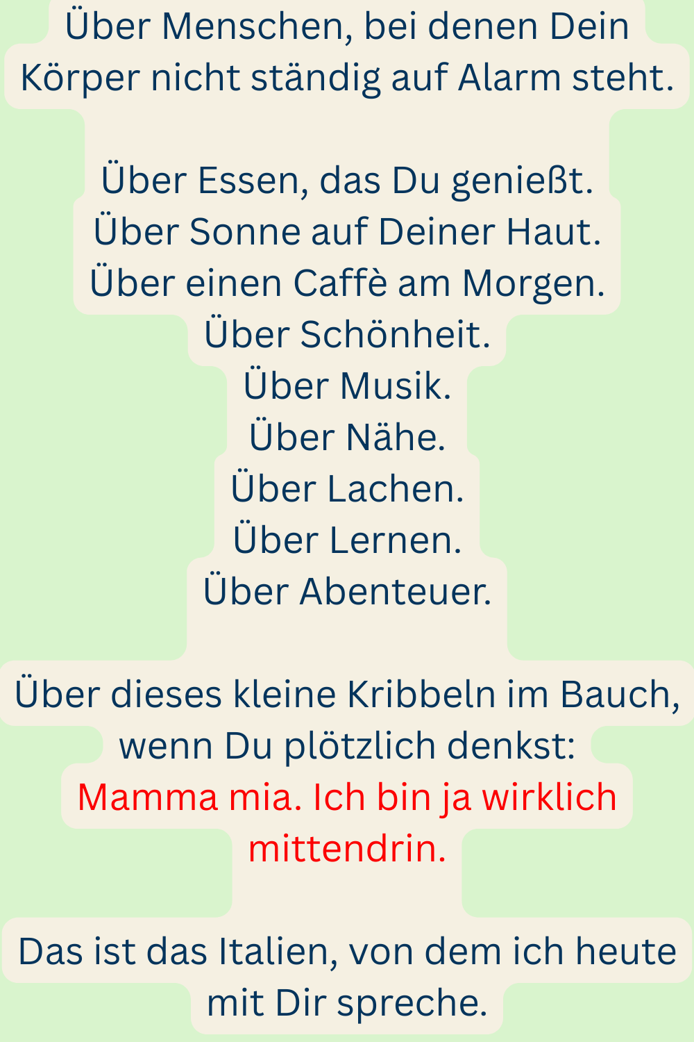 Über Menschen, bei denen Dein Körper nicht ständig auf Alarm steht.
Über Essen, das Du genießt.
Über Sonne auf Deiner Haut.
Über einen Caffè am Morgen.
Über Schönheit.
Über Musik.
Über Nähe.
Über Lachen.
Über Lernen.
Über Abenteuer.
Über dieses kleine Kribbeln im Bauch, wenn Du plötzlich denkst:
Mamma mia. Ich bin ja wirklich mittendrin.
Das ist das Italien, von dem ich heute mit Dir spreche.