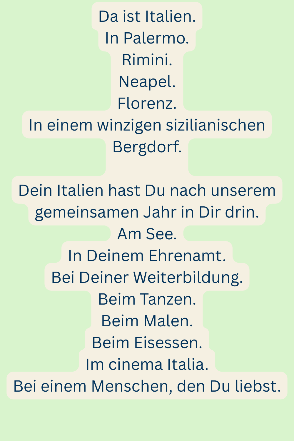 Da ist Italien.
In Palermo.
Rimini.
Neapel.
Florenz.
In einem winzigen sizilianischen Bergdorf.
Dein Italien hast Du nach unserem gemeinsamen Jahr in Dir drin.
Am See.
In Deinem Ehrenamt.
Bei Deiner Weiterbildung.
Beim Tanzen.
Beim Malen.
Beim Eisessen.
Im cinema Italia.
Bei einem Menschen, den Du liebst.
