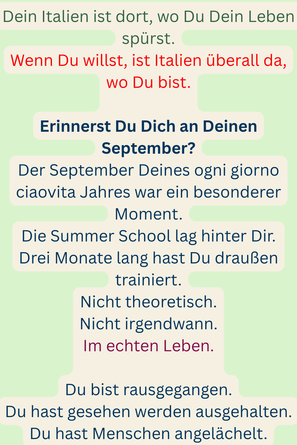 Dein Italien ist dort, wo Du Dein Leben spürst.
Wenn Du willst, ist Italien überall da, wo Du bist.
Erinnerst Du Dich an Deinen September?
Der September Deines ogni giorno ciaovita Jahres war ein besonderer Moment.
Die Summer School lag hinter Dir.
Drei Monate lang hast Du draußen trainiert.
Nicht theoretisch.
Nicht irgendwann.
Im echten Leben.
Du bist rausgegangen.
Du hast gesehen werden ausgehalten.
Du hast Menschen angelächelt.
