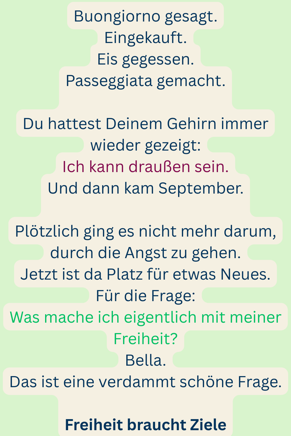 Buongiorno gesagt.
Eingekauft.
Eis gegessen.
Passeggiata gemacht.
Du hattest Deinem Gehirn immer wieder gezeigt:
Ich kann draußen sein.
Und dann kam September.
Plötzlich ging es nicht mehr darum, durch die Angst zu gehen.
Jetzt ist da Platz für etwas Neues.
Für die Frage:
Was mache ich eigentlich mit meiner Freiheit?
Bella.
Das ist eine verdammt schöne Frage.
Freiheit braucht Ziele
