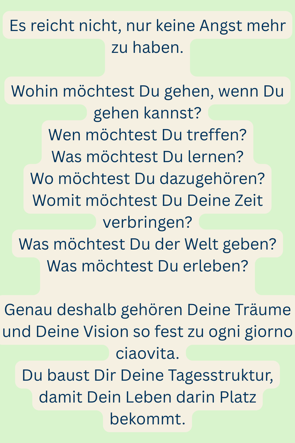 Es reicht nicht, nur keine Angst mehr zu haben.
Wohin möchtest Du gehen, wenn Du gehen kannst?
Wen möchtest Du treffen?
Was möchtest Du lernen?
Wo möchtest Du dazugehören?
Womit möchtest Du Deine Zeit verbringen?
Was möchtest Du der Welt geben?
Was möchtest Du erleben?
Genau deshalb gehören Deine Träume und Deine Vision so fest zu ogni giorno ciaovita.
Du baust Dir Deine Tagesstruktur, damit Dein Leben darin Platz bekommt.
