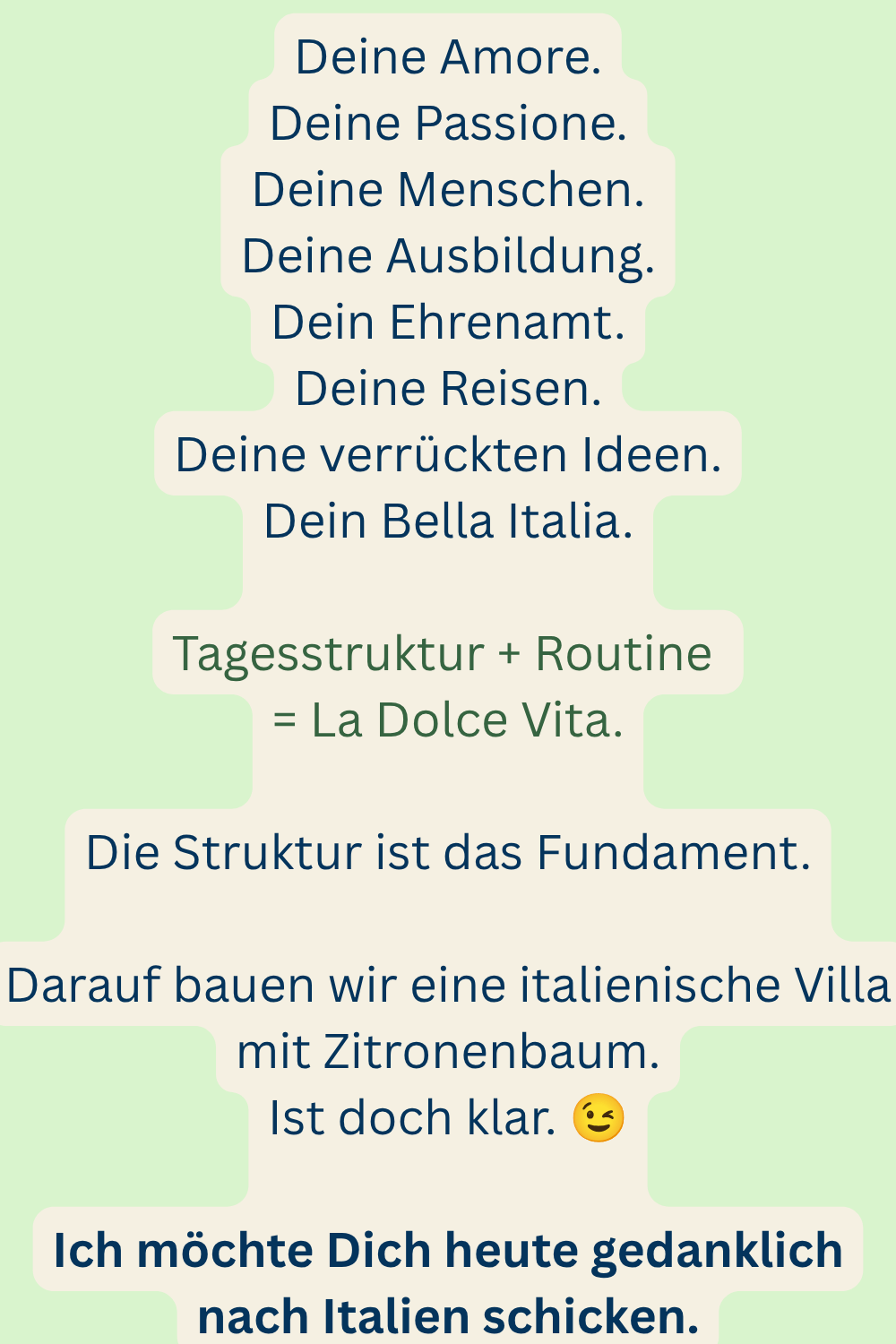 Deine Amore.
Deine Passione.
Deine Menschen.
Deine Ausbildung.
Dein Ehrenamt.
Deine Reisen.
Deine verrückten Ideen.
Dein Bella Italia.
Tagesstruktur + Routine 
= La Dolce Vita.
Die Struktur ist das Fundament.
Darauf bauen wir eine italienische Villa mit Zitronenbaum.
Ist doch klar. 
Ich möchte Dich heute gedanklich nach Italien schicken.
