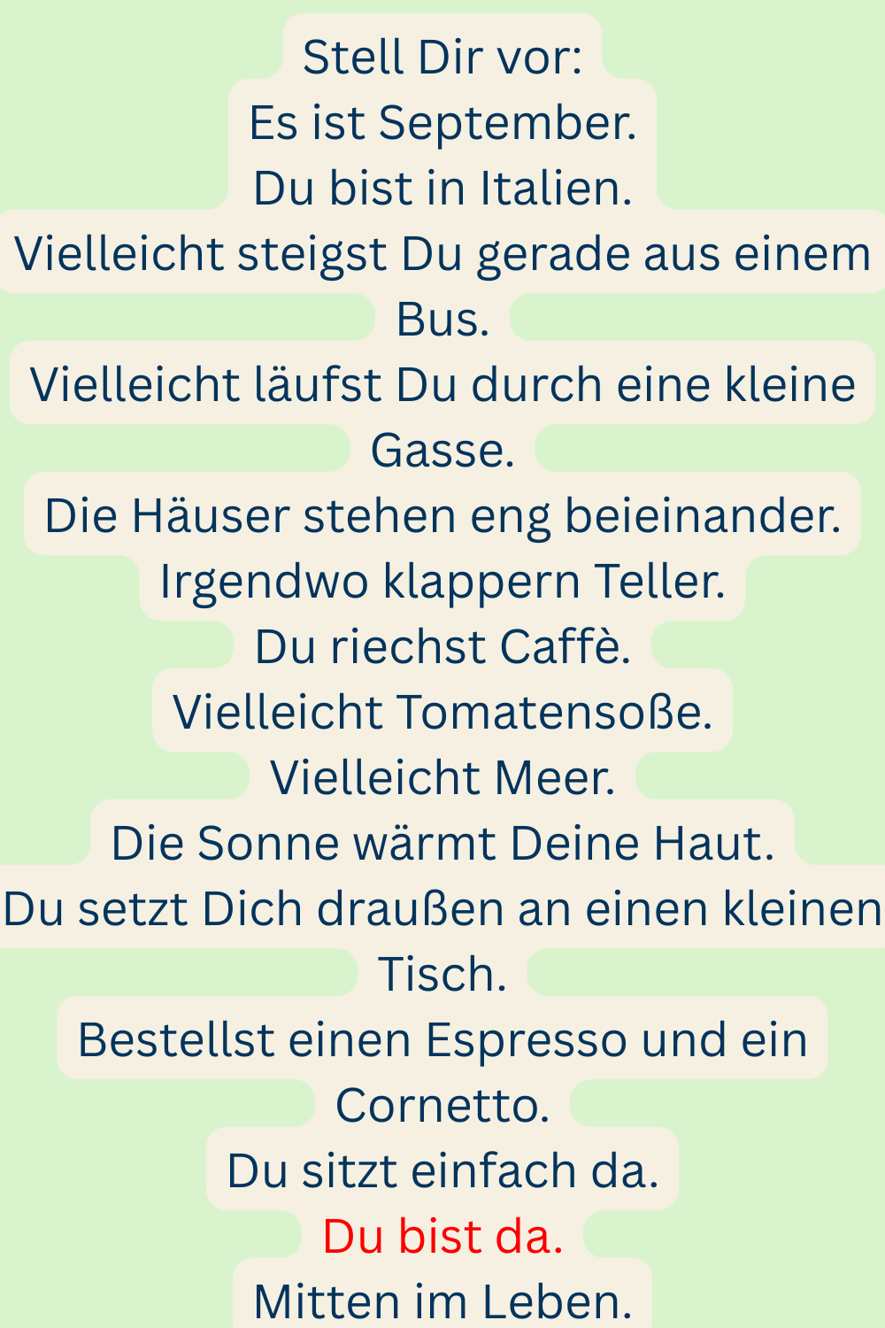 Stell Dir vor:
Es ist September.
Du bist in Italien.
Vielleicht steigst Du gerade aus einem Bus.
Vielleicht läufst Du durch eine kleine Gasse.
Die Häuser stehen eng beieinander.
Irgendwo klappern Teller.
Du riechst Caffè.
Vielleicht Tomatensoße.
Vielleicht Meer.
Die Sonne wärmt Deine Haut.
Du setzt Dich draußen an einen kleinen Tisch.
Bestellst einen Espresso und ein Cornetto.
Du sitzt einfach da.
Du bist da.
Mitten im Leben.
