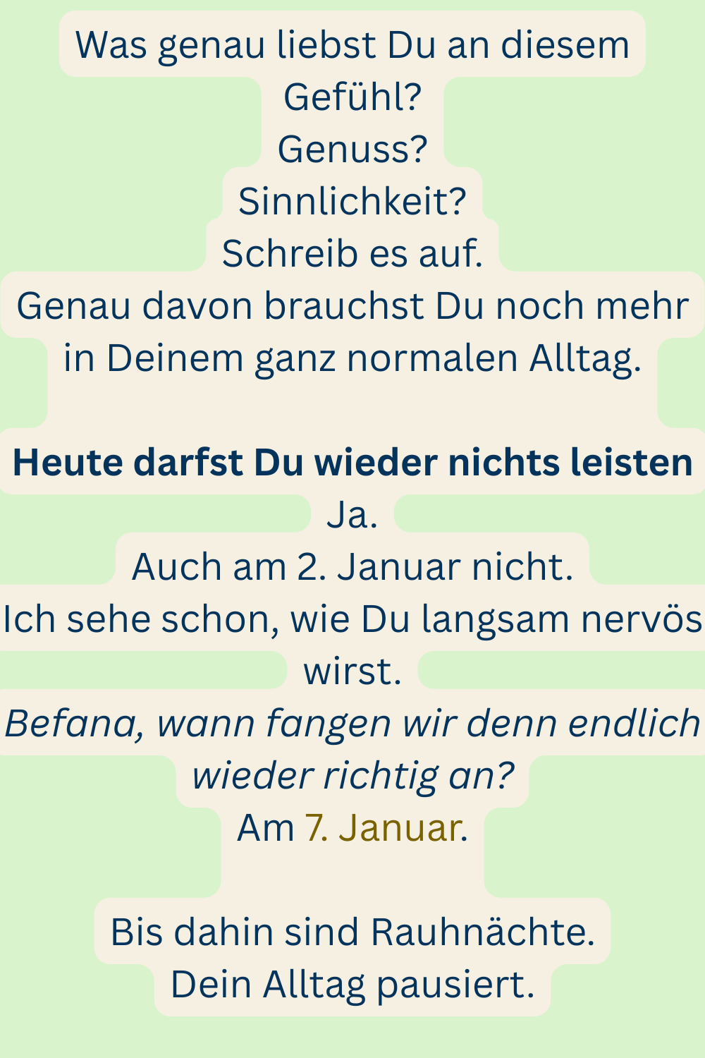 Was genau liebst Du an diesem Gefühl?
Genuss?
Sinnlichkeit?
Schreib es auf.
Genau davon brauchst Du noch mehr in Deinem ganz normalen Alltag.
Heute darfst Du wieder nichts leisten
Ja.
Auch am 2. Januar nicht.
Ich sehe schon, wie Du langsam nervös wirst.
Befana, wann fangen wir denn endlich wieder richtig an?
Am 7. Januar.
Bis dahin sind Rauhnächte.
Dein Alltag pausiert.
