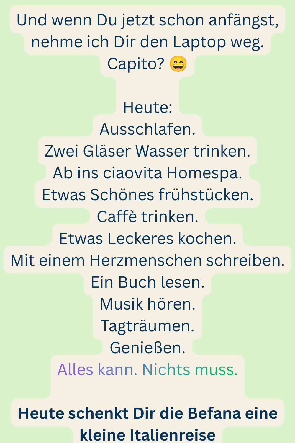Und wenn Du jetzt schon anfängst, nehme ich Dir den Laptop weg.
Capito? 
Heute:
Ausschlafen.
Zwei Gläser Wasser trinken.
Ab ins ciaovita Homespa.
Etwas Schönes frühstücken.
Caffè trinken.
Etwas Leckeres kochen.
Mit einem Herzmenschen schreiben.
Ein Buch lesen.
Musik hören.
Tagträumen.
Genießen.
Alles kann. Nichts muss.
Heute schenkt Dir die Befana eine kleine Italienreise
