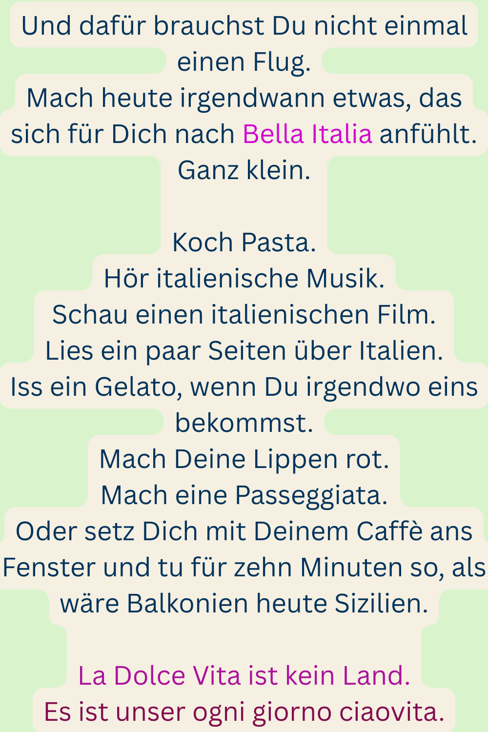 Und dafür brauchst Du nicht einmal einen Flug.
Mach heute irgendwann etwas, das sich für Dich nach Bella Italia anfühlt.
Ganz klein.
Koch Pasta.
Hör italienische Musik.
Schau einen italienischen Film.
Lies ein paar Seiten über Italien.
Iss ein Gelato, wenn Du irgendwo eins bekommst.
Mach Deine Lippen rot.
Mach eine Passeggiata.
Oder setz Dich mit Deinem Caffè ans Fenster und tu für zehn Minuten so, als wäre Balkonien heute Sizilien.
La Dolce Vita ist kein Land.
Es ist unser ogni giorno ciaovita.
