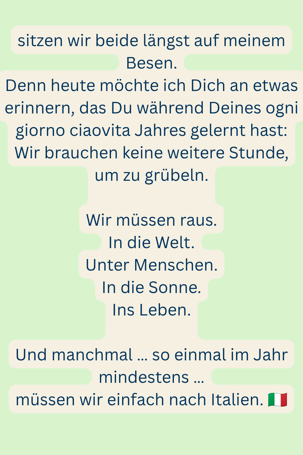 sitzen wir beide längst auf meinem Besen.
Denn heute möchte ich Dich an etwas erinnern, das Du während Deines ogni giorno ciaovita Jahres gelernt hast:
Wir brauchen keine weitere Stunde, um zu grübeln.
Wir müssen raus.
In die Welt.
Unter Menschen.
In die Sonne.
Ins Leben.
Und manchmal … so einmal im Jahr mindestens …
müssen wir einfach nach Italien. 
