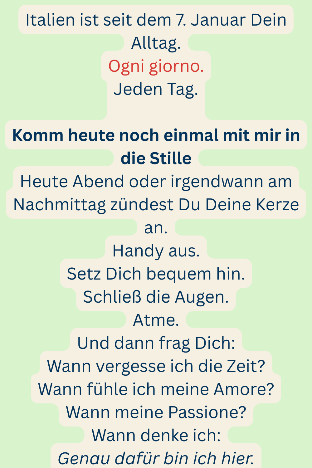 Italien ist seit dem 7. Januar Dein Alltag.
Ogni giorno.
Jeden Tag.
Komm heute noch einmal mit mir in die Stille
Heute Abend oder irgendwann am Nachmittag zündest Du Deine Kerze an.
Handy aus.
Setz Dich bequem hin.
Schließ die Augen.
Atme.
Und dann frag Dich:
Wann vergesse ich die Zeit?
Wann fühle ich meine Amore?
Wann meine Passione?
Wann denke ich:
Genau dafür bin ich hier.
