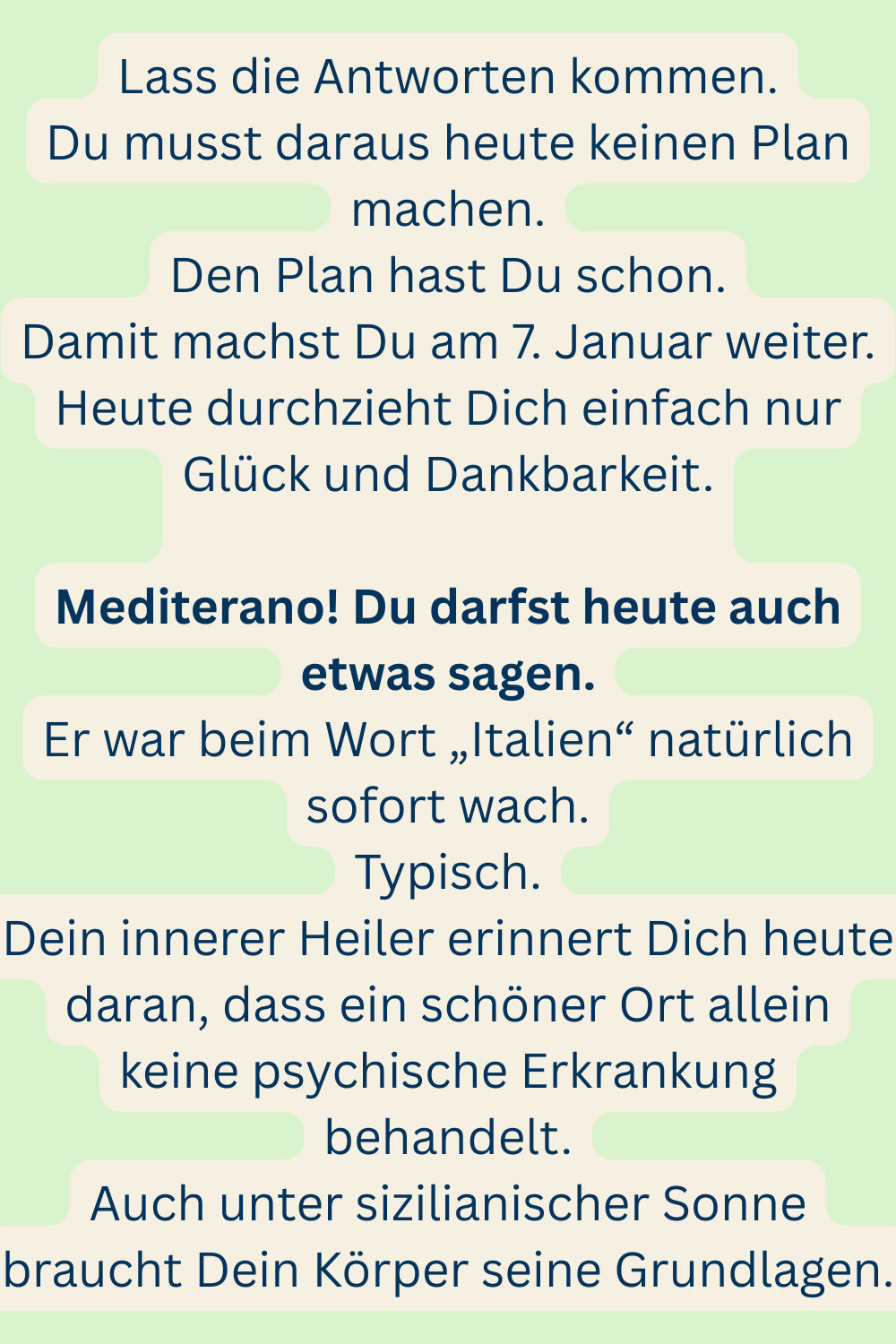 Lass die Antworten kommen.
Du musst daraus heute keinen Plan machen.
Den Plan hast Du schon.
Damit machst Du am 7. Januar weiter.
Heute durchzieht Dich einfach nur Glück und Dankbarkeit.
Mediterano! Du darfst heute auch etwas sagen.
Er war beim Wort „Italien“ natürlich sofort wach.
Typisch.
Dein innerer Heiler erinnert Dich heute daran, dass ein schöner Ort allein keine psychische Erkrankung behandelt.
Auch unter sizilianischer Sonne braucht Dein Körper seine Grundlagen.