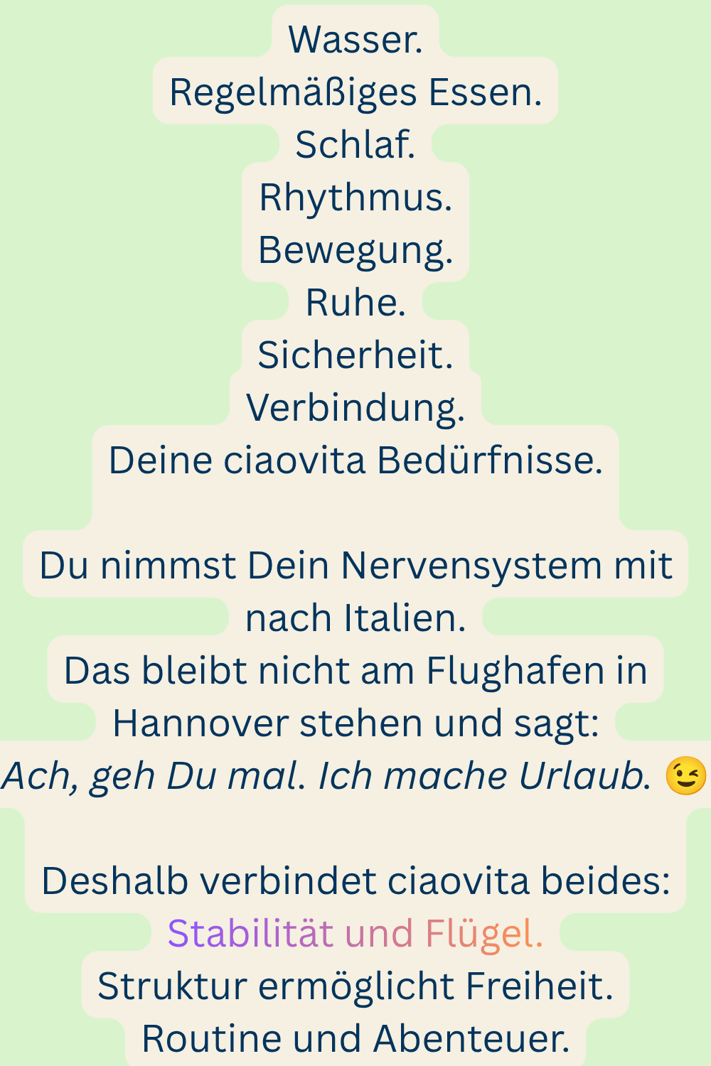 Wasser.
Regelmäßiges Essen.
Schlaf.
Rhythmus.
Bewegung.
Ruhe.
Sicherheit.
Verbindung.
Deine ciaovita Bedürfnisse.
Du nimmst Dein Nervensystem mit nach Italien.
Das bleibt nicht am Flughafen in Hannover stehen und sagt:
Ach, geh Du mal. Ich mache Urlaub. 
Deshalb verbindet ciaovita beides:
Stabilität und Flügel.
Struktur ermöglicht Freiheit.
Routine und Abenteuer.
