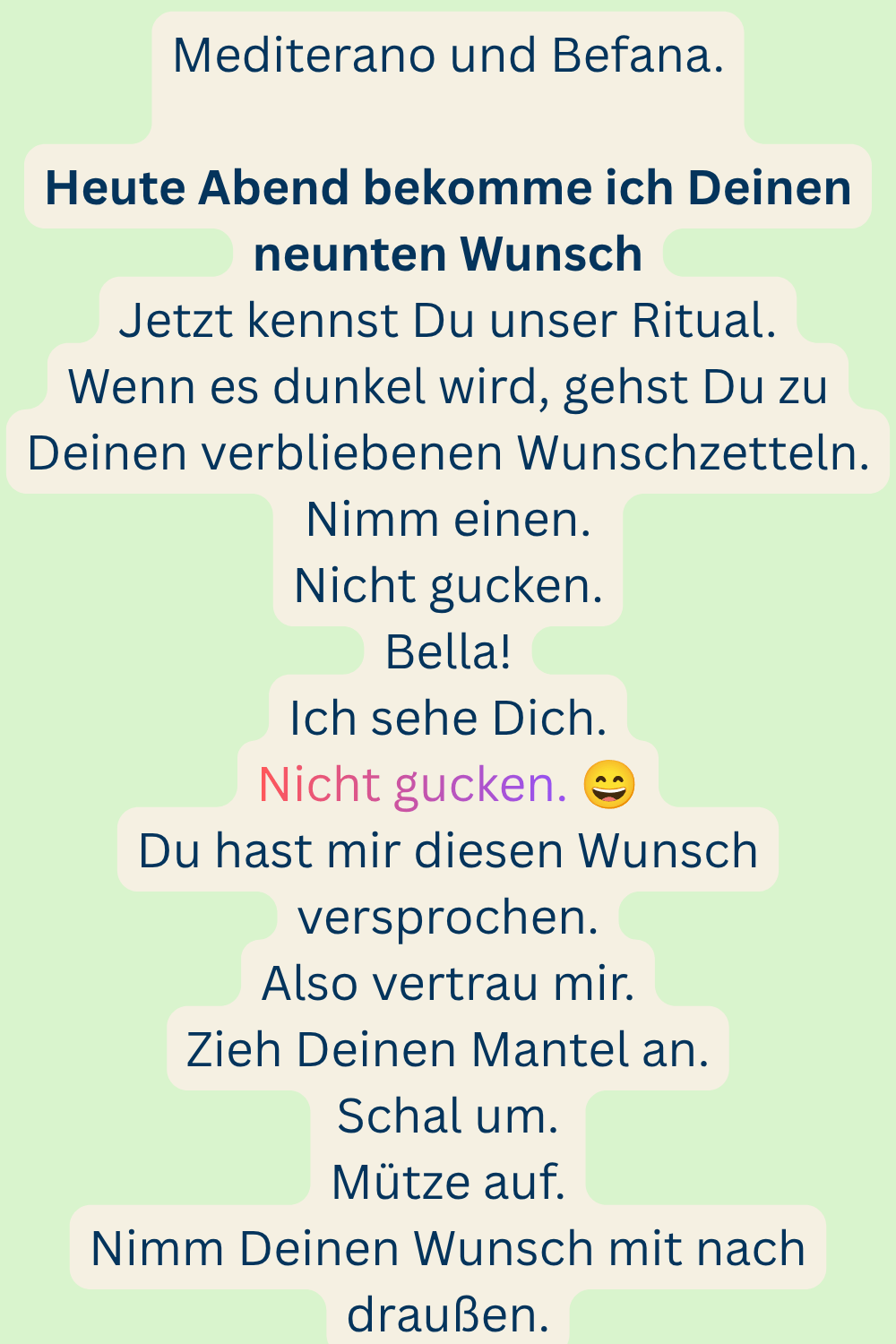 Mediterano und Befana.
Heute Abend bekomme ich Deinen neunten Wunsch
Jetzt kennst Du unser Ritual.
Wenn es dunkel wird, gehst Du zu Deinen verbliebenen Wunschzetteln.
Nimm einen.
Nicht gucken.
Bella!
Ich sehe Dich.
Nicht gucken. 
Du hast mir diesen Wunsch versprochen.
Also vertrau mir.
Zieh Deinen Mantel an.
Schal um.
Mütze auf.
Nimm Deinen Wunsch mit nach draußen.
