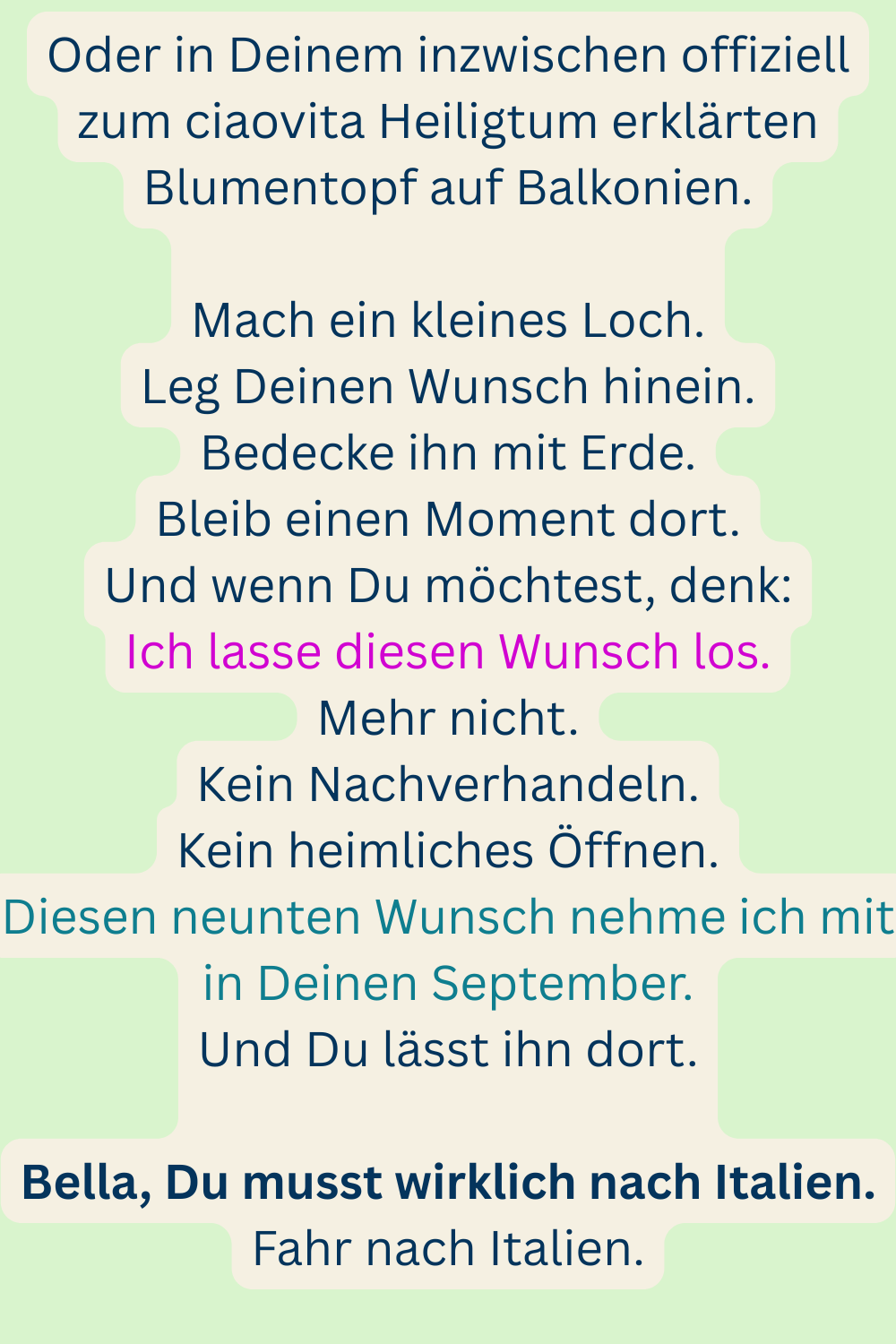 Oder in Deinem inzwischen offiziell zum ciaovita Heiligtum erklärten Blumentopf auf Balkonien.
Mach ein kleines Loch.
Leg Deinen Wunsch hinein.
Bedecke ihn mit Erde.
Bleib einen Moment dort.
Und wenn Du möchtest, denk:
Ich lasse diesen Wunsch los.
Mehr nicht.
Kein Nachverhandeln.
Kein heimliches Öffnen.
Diesen neunten Wunsch nehme ich mit in Deinen September.
Und Du lässt ihn dort.
Bella, Du musst wirklich nach Italien.
Fahr nach Italien.
