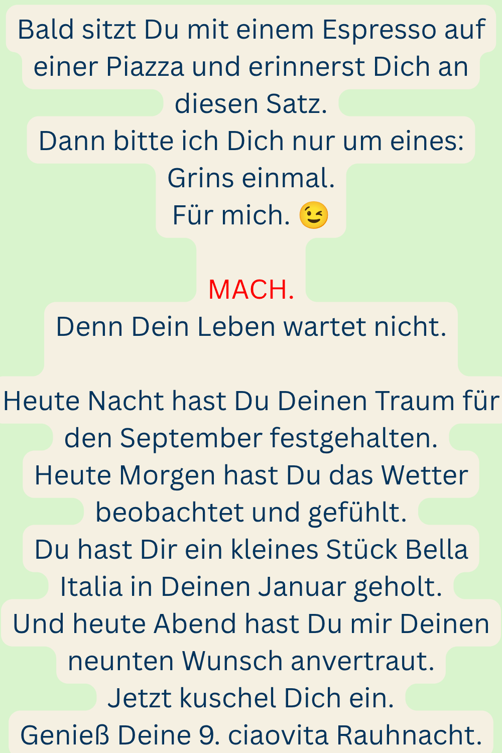 Bald sitzt Du mit einem Espresso auf einer Piazza und erinnerst Dich an diesen Satz.
Dann bitte ich Dich nur um eines:
Grins einmal.
Für mich. 
MACH.
Denn Dein Leben wartet nicht.
Heute Nacht hast Du Deinen Traum für den September festgehalten.
Heute Morgen hast Du das Wetter beobachtet und gefühlt.
Du hast Dir ein kleines Stück Bella Italia in Deinen Januar geholt.
Und heute Abend hast Du mir Deinen neunten Wunsch anvertraut.
Jetzt kuschel Dich ein.
Genieß Deine 9. ciaovita Rauhnacht.
