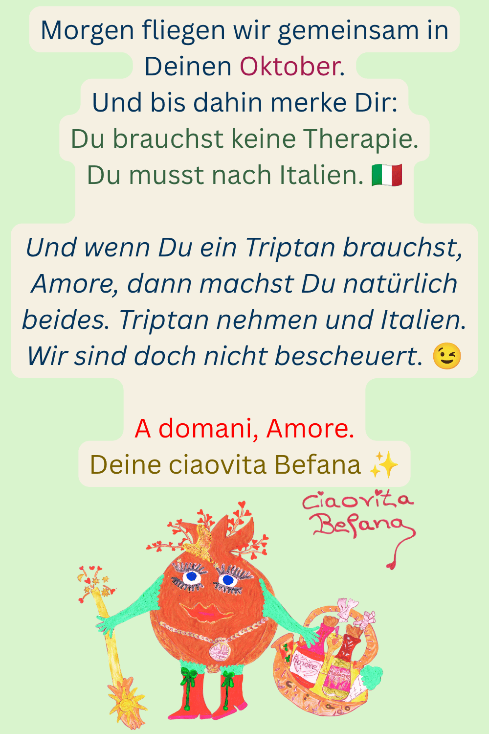 Morgen fliegen wir gemeinsam in Deinen Oktober.
Und bis dahin merke Dir:
Du brauchst keine Therapie.
Du musst nach Italien. 
Und wenn Du ein Triptan brauchst, Amore, dann machst Du natürlich beides. Triptan nehmen und Italien. Wir sind doch nicht bescheuert. 
A domani, Amore.
Deine ciaovita Befana ✨

