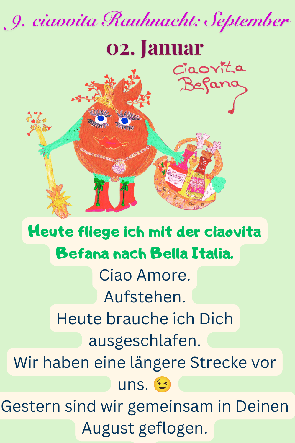 ciaovita Rauhnächte
02. Januar
9. ciaovita Rauhnacht: September
Deine ciaovita Befana.
Heute fliege ich mit der ciaovita Befana nach Bella Italia.
Ciao Amore.
Aufstehen.
Heute brauche ich Dich ausgeschlafen.
Wir haben eine längere Strecke vor uns. 
Gestern sind wir gemeinsam in Deinen August geflogen.

