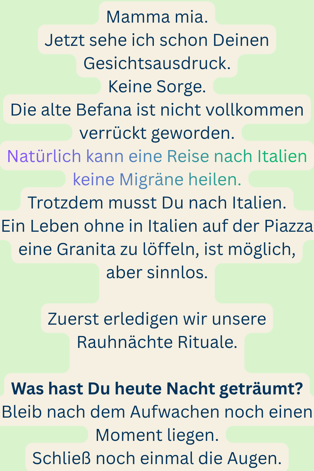 Mamma mia.
Jetzt sehe ich schon Deinen Gesichtsausdruck.
Keine Sorge.
Die alte Befana ist nicht vollkommen verrückt geworden.
Natürlich kann eine Reise nach Italien keine Migräne heilen.
Trotzdem musst Du nach Italien.
Ein Leben ohne in Italien auf der Piazza eine Granita zu löffeln, ist möglich, aber sinnlos.
Zuerst erledigen wir unsere Rauhnächte Rituale.
Was hast Du heute Nacht geträumt?
Bleib nach dem Aufwachen noch einen Moment liegen.
Schließ noch einmal die Augen.
