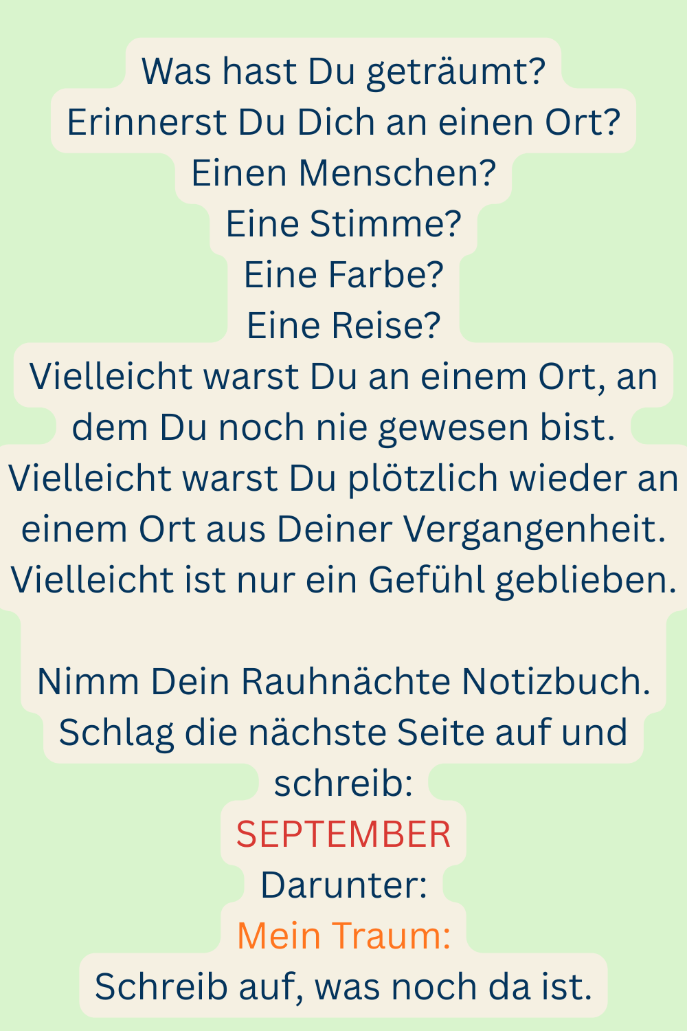 Was hast Du geträumt?
Erinnerst Du Dich an einen Ort?
Einen Menschen?
Eine Stimme?
Eine Farbe?
Eine Reise?
Vielleicht warst Du an einem Ort, an dem Du noch nie gewesen bist.
Vielleicht warst Du plötzlich wieder an einem Ort aus Deiner Vergangenheit.
Vielleicht ist nur ein Gefühl geblieben.
Nimm Dein Rauhnächte Notizbuch.
Schlag die nächste Seite auf und schreib:
SEPTEMBER
Darunter:
Mein Traum:
Schreib auf, was noch da ist.
