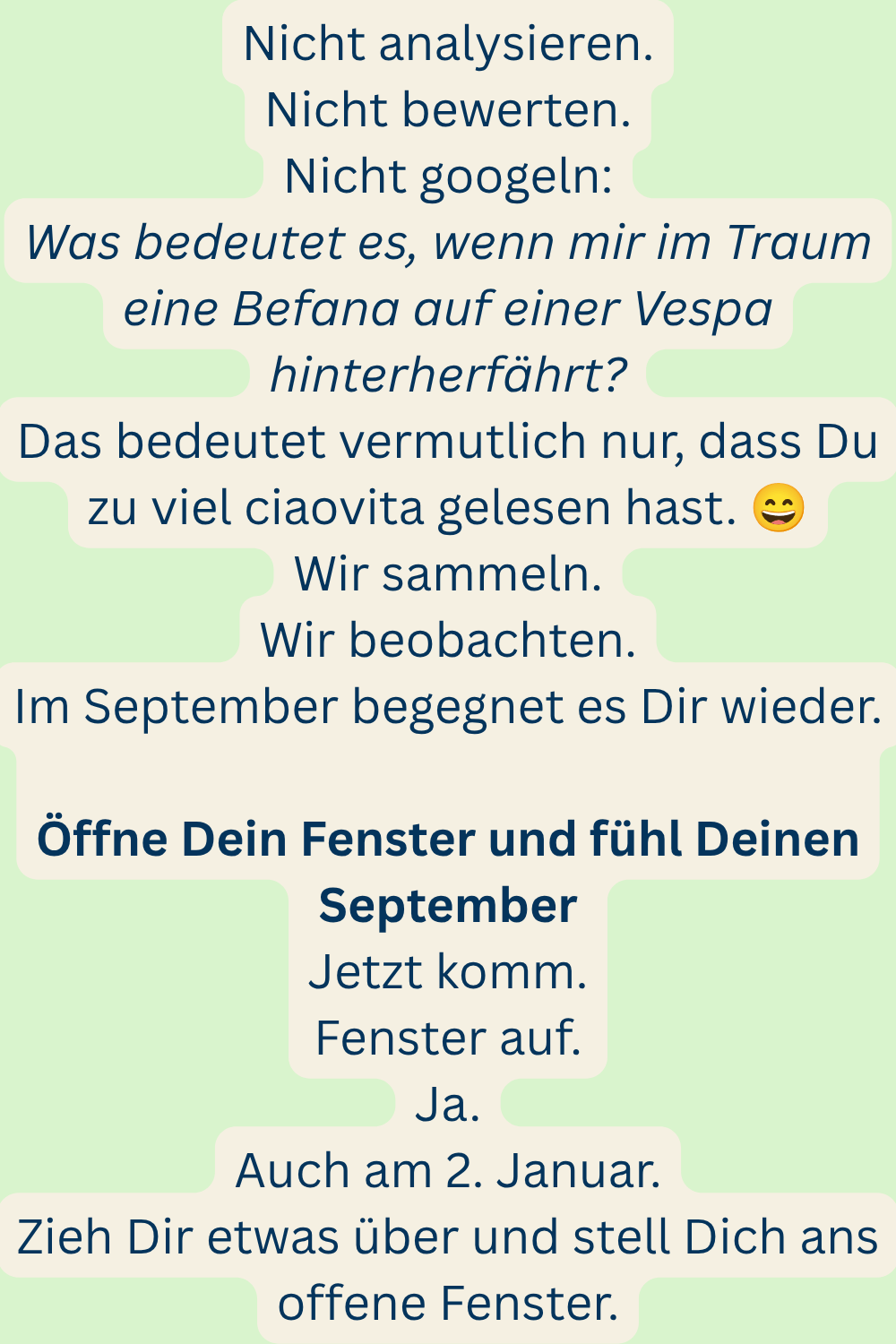 Nicht analysieren.
Nicht bewerten.
Nicht googeln:
Was bedeutet es, wenn mir im Traum eine Befana auf einer Vespa hinterherfährt?
Das bedeutet vermutlich nur, dass Du zu viel ciaovita gelesen hast. 
Wir sammeln.
Wir beobachten.
Im September begegnet es Dir wieder.
Öffne Dein Fenster und fühl Deinen September
Jetzt komm.
Fenster auf.
Ja.
Auch am 2. Januar.
Zieh Dir etwas über und stell Dich ans offene Fenster.