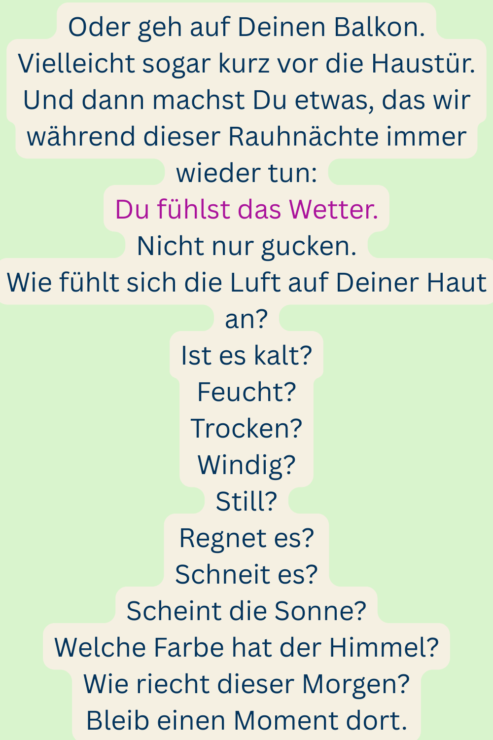 Oder geh auf Deinen Balkon.
Vielleicht sogar kurz vor die Haustür.
Und dann machst Du etwas, das wir während dieser Rauhnächte immer wieder tun:
Du fühlst das Wetter.
Nicht nur gucken.
Wie fühlt sich die Luft auf Deiner Haut an?
Ist es kalt?
Feucht?
Trocken?
Windig?
Still?
Regnet es?
Schneit es?
Scheint die Sonne?
Welche Farbe hat der Himmel?
Wie riecht dieser Morgen?
Bleib einen Moment dort.
