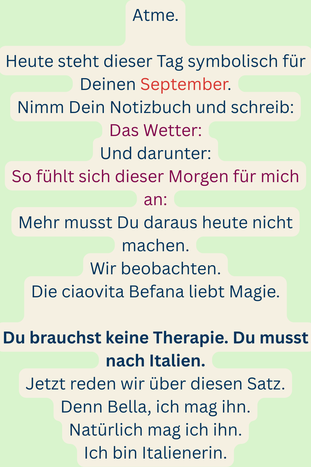 Atme.
Heute steht dieser Tag symbolisch für Deinen September.
Nimm Dein Notizbuch und schreib:
Das Wetter:
Und darunter:
So fühlt sich dieser Morgen für mich an:
Mehr musst Du daraus heute nicht machen.
Wir beobachten.
Die ciaovita Befana liebt Magie.
Du brauchst keine Therapie. Du musst nach Italien.
Jetzt reden wir über diesen Satz.
Denn Bella, ich mag ihn.
Natürlich mag ich ihn.
Ich bin Italienerin.
