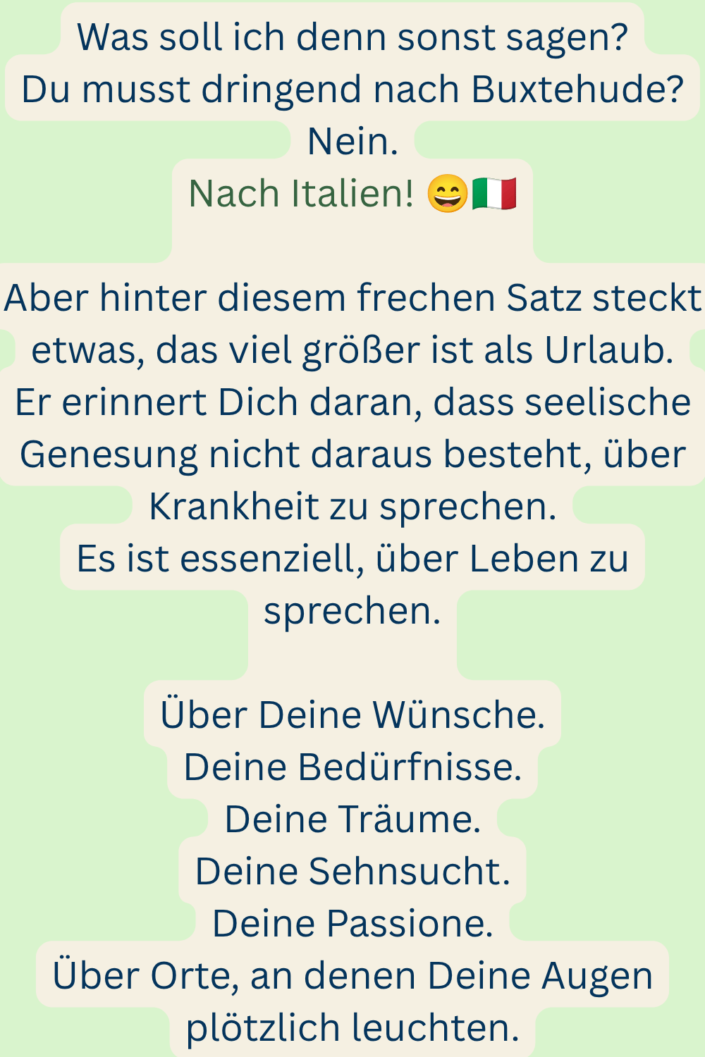 Was soll ich denn sonst sagen?
Du musst dringend nach Buxtehude?
Nein.
Nach Italien! 
Aber hinter diesem frechen Satz steckt etwas, das viel größer ist als Urlaub.
Er erinnert Dich daran, dass seelische Genesung nicht daraus besteht, über Krankheit zu sprechen.
Es ist essenziell, über Leben zu sprechen.
Über Deine Wünsche.
Deine Bedürfnisse.
Deine Träume.
Deine Sehnsucht.
Deine Passione.
Über Orte, an denen Deine Augen plötzlich leuchten.
