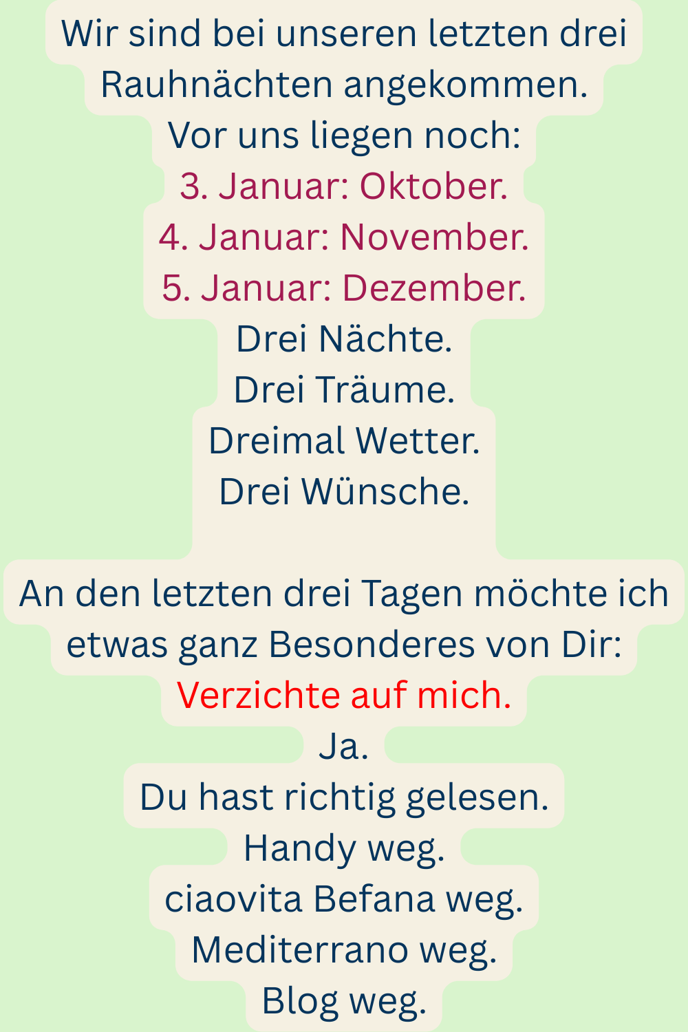 Wir sind bei unseren letzten drei Rauhnächten angekommen.
Vor uns liegen noch:
3. Januar: Oktober.
4. Januar: November.
5. Januar: Dezember.
Drei Nächte.
Drei Träume.
Dreimal Wetter.
Drei Wünsche.
An den letzten drei Tagen möchte ich etwas ganz Besonderes von Dir:
Verzichte auf mich.
Ja.
Du hast richtig gelesen.
Handy weg.
ciaovita Befana weg.
Mediterrano weg.
Blog weg.