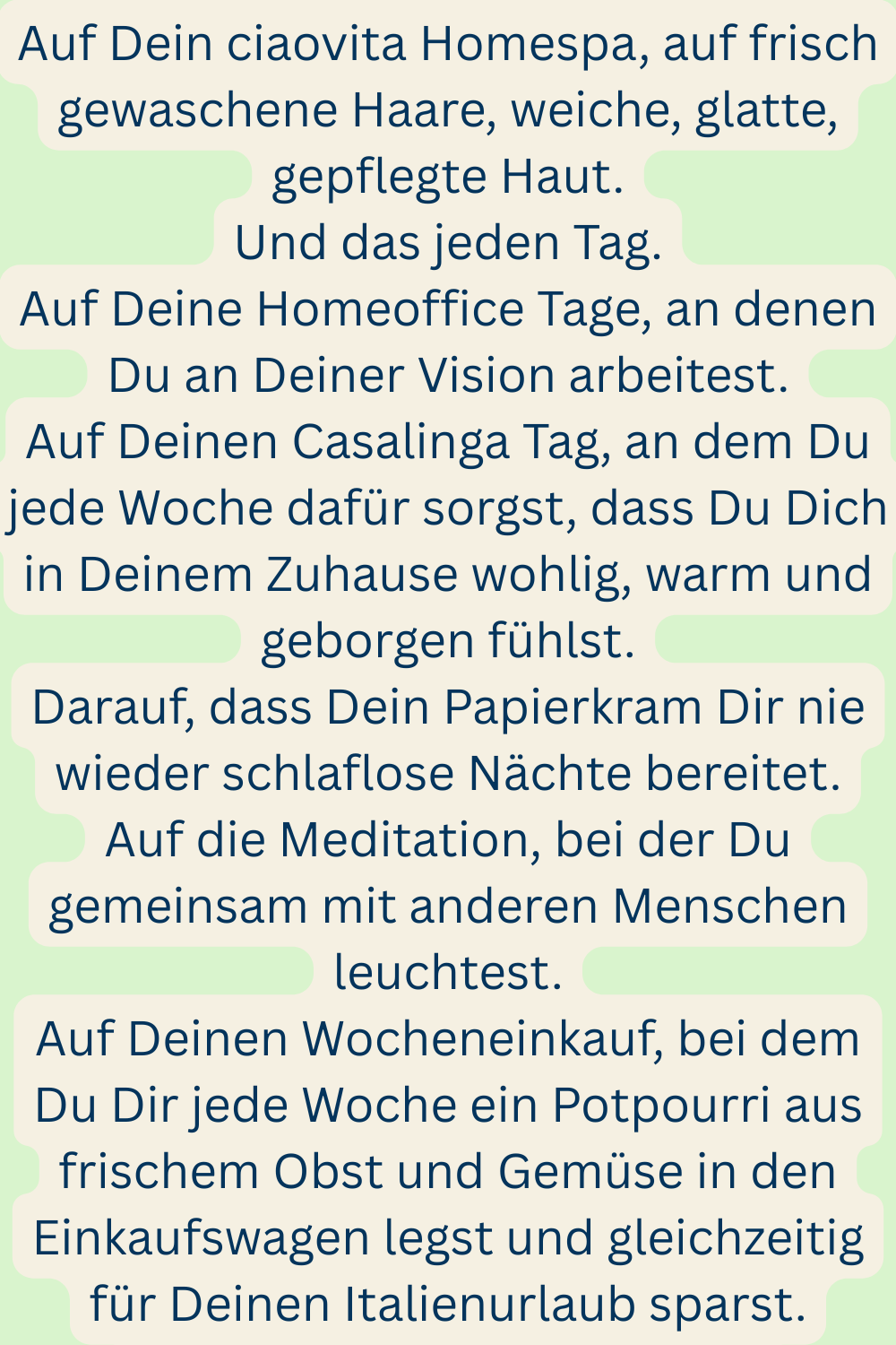 Auf Dein ciaovita Homespa, auf frisch gewaschene Haare, weiche, glatte, gepflegte Haut.
Und das jeden Tag.
Auf Deine Homeoffice Tage, an denen Du an Deiner Vision arbeitest.
Auf Deinen Casalinga Tag, an dem Du jede Woche dafür sorgst, dass Du Dich in Deinem Zuhause wohlig, warm und geborgen fühlst.
Darauf, dass Dein Papierkram Dir nie wieder schlaflose Nächte bereitet.
Auf die Meditation, bei der Du gemeinsam mit anderen Menschen leuchtest.
Auf Deinen Wocheneinkauf, bei dem Du Dir jede Woche ein Potpourri aus frischem Obst und Gemüse in den Einkaufswagen legst und gleichzeitig für Deinen Italienurlaub sparst.
Auf Deine Herzmenschen.
Auf kulturelle Veranstaltungen, auf die Du so richtig Bock hast.