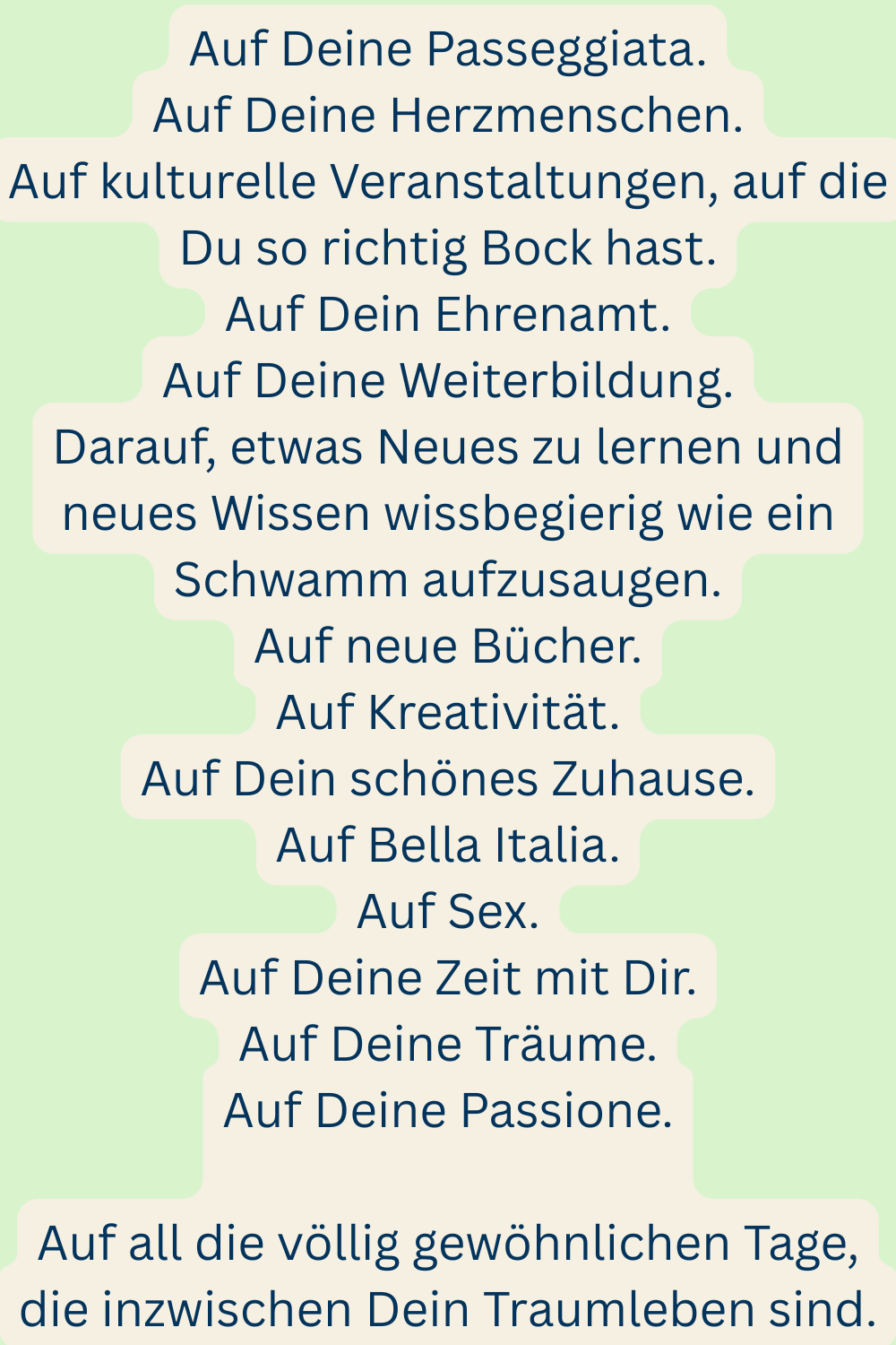 Auf Deine Passeggiata.
Auf Deine Herzmenschen.
Auf kulturelle Veranstaltungen, auf die Du so richtig Bock hast.
Auf Dein Ehrenamt.
Auf Deine Weiterbildung.
Darauf, etwas Neues zu lernen und neues Wissen wissbegierig wie ein Schwamm aufzusaugen.
Auf neue Bücher.
Auf Kreativität.
Auf Dein schönes Zuhause.
Auf Bella Italia.
Auf Sex.
Auf Deine Zeit mit Dir.
Auf Deine Träume.
Auf Deine Passione.
Auf all die völlig gewöhnlichen Tage, die inzwischen Dein Traumleben sind.
