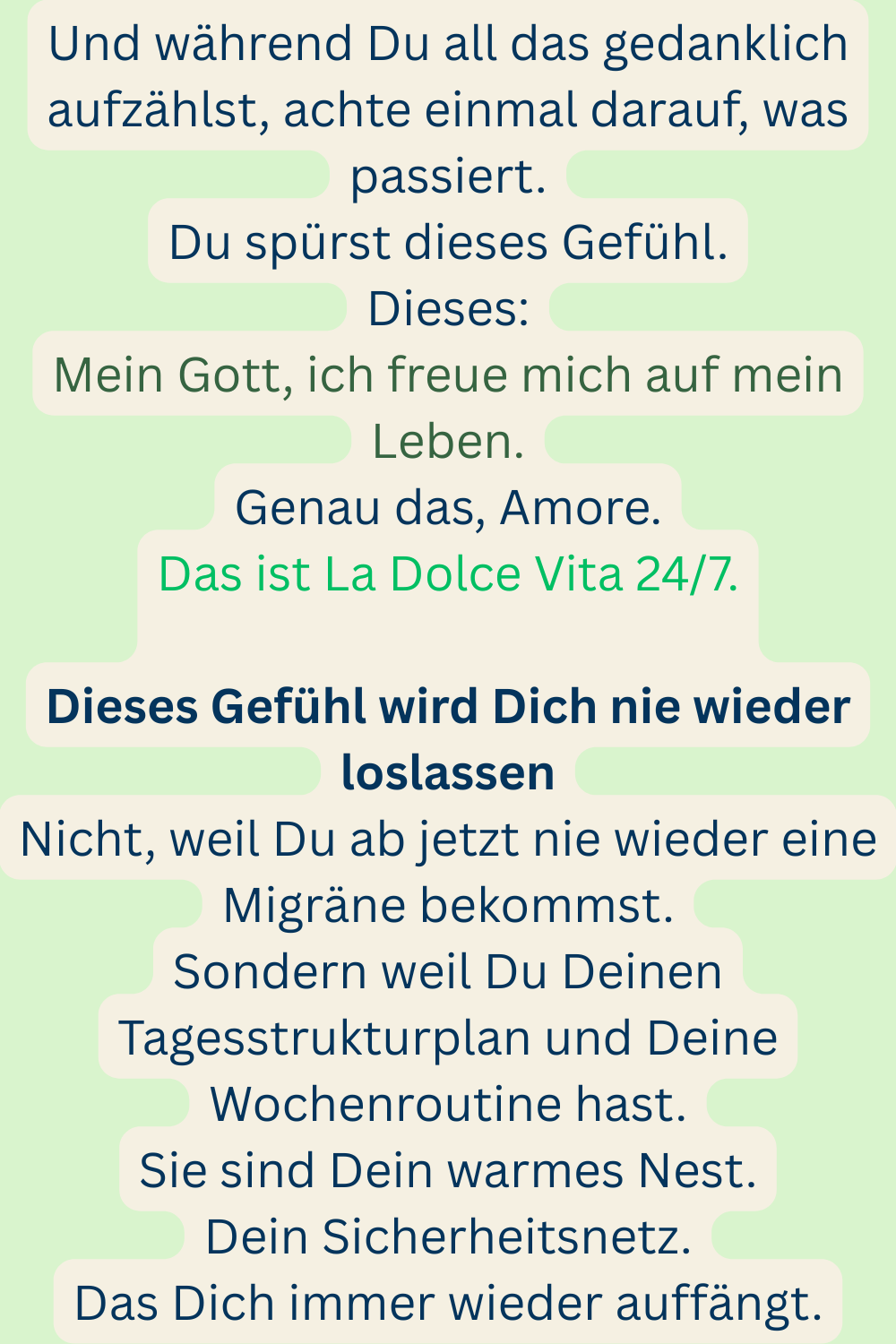 Und während Du all das gedanklich aufzählst, achte einmal darauf, was passiert.
Du spürst dieses Gefühl.
Dieses:
Mein Gott, ich freue mich auf mein Leben.
Genau das, Amore.
Das ist La Dolce Vita 24/7.
Dieses Gefühl wird Dich nie wieder loslassen
Nicht, weil Du ab jetzt nie wieder eine Migräne bekommst.
Sondern weil Du Deinen Tagesstrukturplan und Deine Wochenroutine hast.
Sie sind Dein warmes Nest.
Dein Sicherheitsnetz.
Das Dich immer wieder auffängt.
