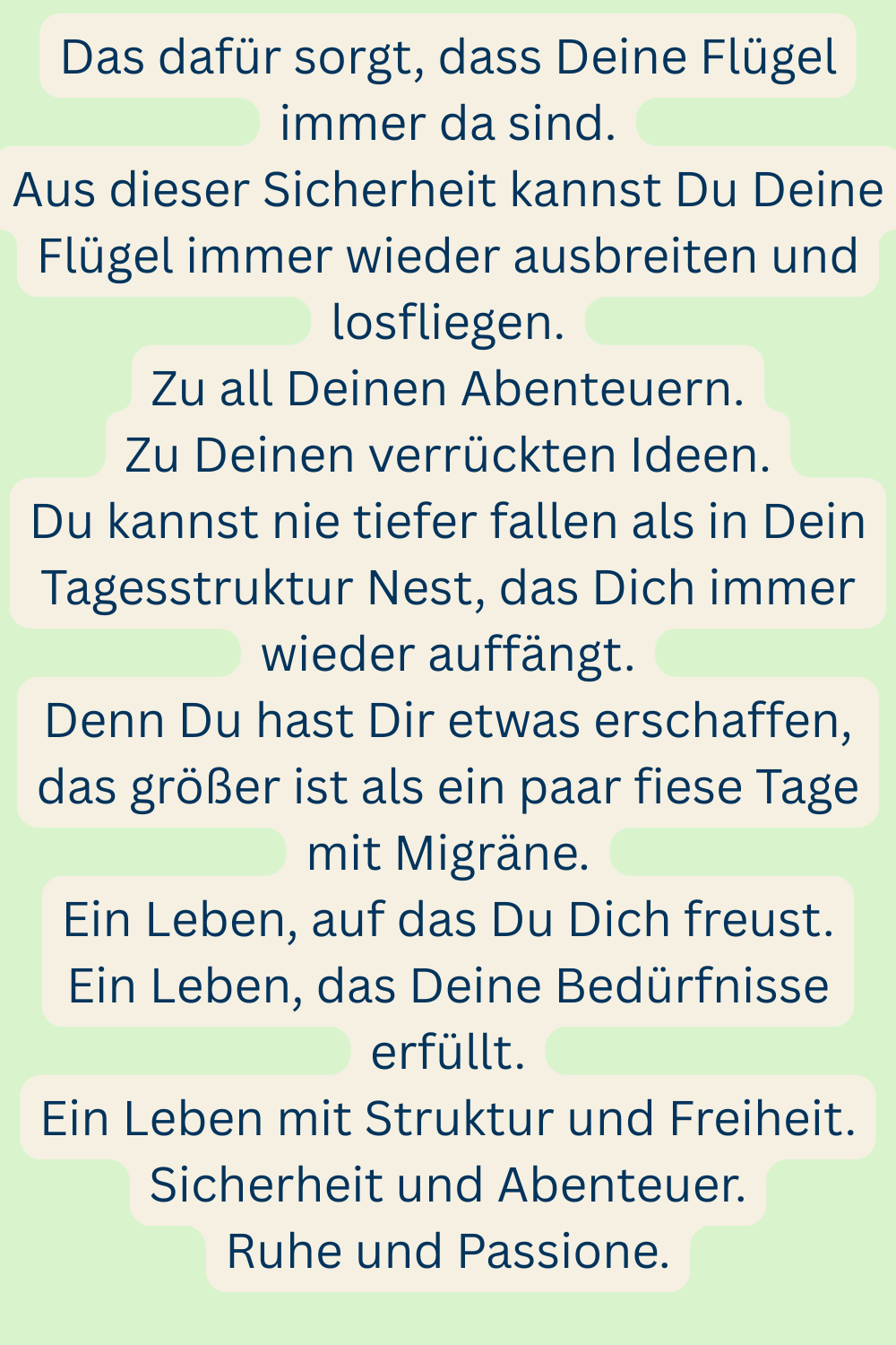 Das dafür sorgt, dass Deine Flügel immer da sind.
Aus dieser Sicherheit kannst Du Deine Flügel immer wieder ausbreiten und losfliegen.
Zu all Deinen Abenteuern.
Zu Deinen verrückten Ideen.
Du kannst nie tiefer fallen als in Dein Tagesstruktur Nest, das Dich immer wieder auffängt.
Denn Du hast Dir etwas erschaffen, das größer ist als ein paar fiese Tage mit Migräne.
Ein Leben, auf das Du Dich freust.
Ein Leben, das Deine Bedürfnisse erfüllt.
Ein Leben mit Struktur und Freiheit.
Sicherheit und Abenteuer.
Ruhe und Passione.