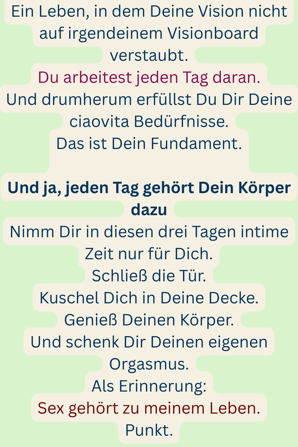 Ein Leben, in dem Deine Vision nicht auf irgendeinem Visionboard verstaubt.
Du arbeitest jeden Tag daran.
Und drumherum erfüllst Du Dir Deine ciaovita Bedürfnisse.
Das ist Dein Fundament.
Und ja, jeden Tag gehört Dein Körper dazu
Nimm Dir in diesen drei Tagen intime Zeit nur für Dich.
Schließ die Tür.
Kuschel Dich in Deine Decke.
Genieß Deinen Körper.
Und schenk Dir Deinen eigenen Orgasmus.
Als Erinnerung:
Sex gehört zu meinem Leben.
Punkt.