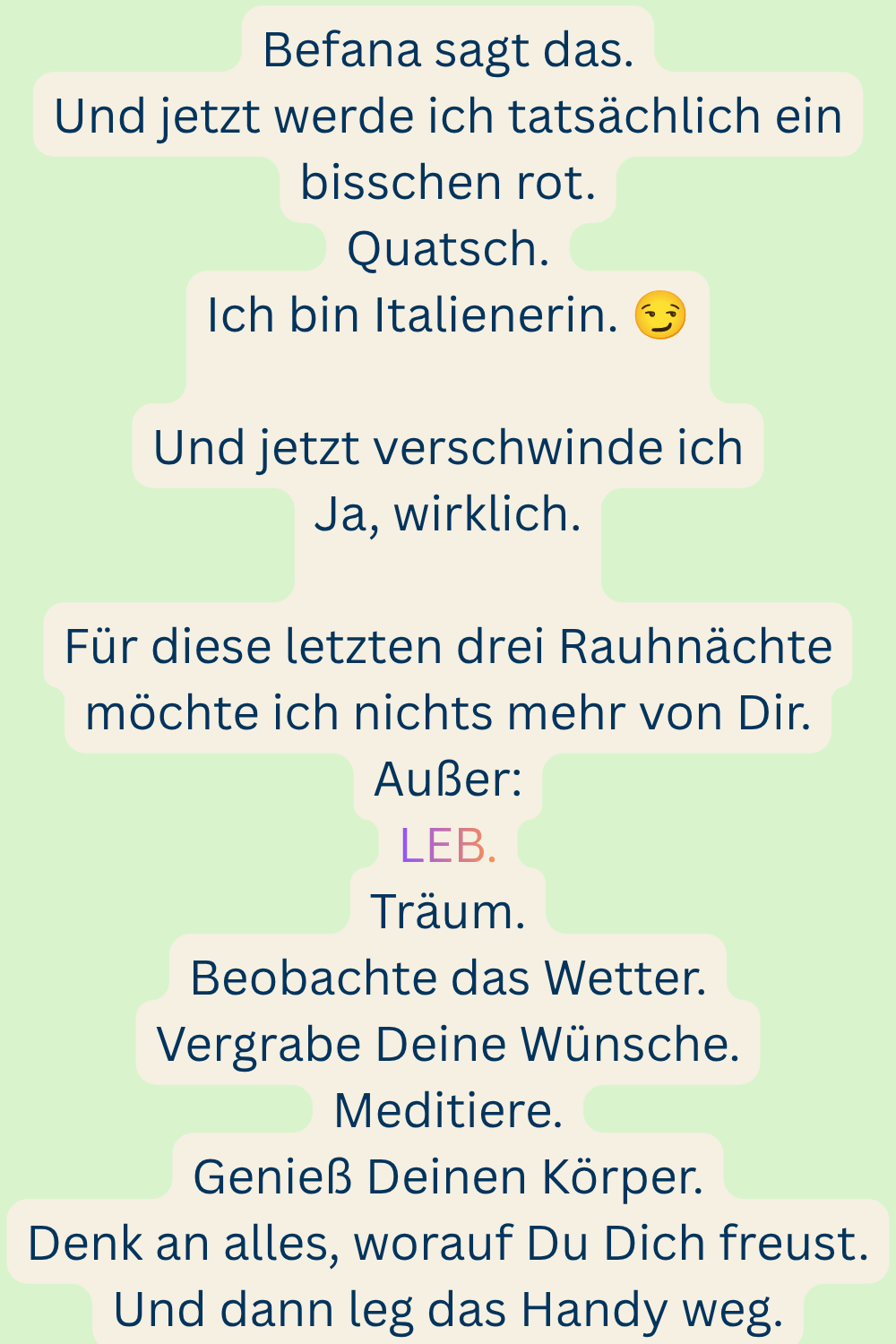 Befana sagt das.
Und jetzt werde ich tatsächlich ein bisschen rot.
Quatsch.
Ich bin Italienerin.
Und jetzt verschwinde ich
Ja, wirklich.
Für diese letzten drei Rauhnächte möchte ich nichts mehr von Dir.
Außer:
LEB.
Träum.
Beobachte das Wetter.
Vergrabe Deine Wünsche.
Meditiere.
Genieß Deinen Körper.
Denk an alles, worauf Du Dich freust.
Und dann leg das Handy weg.