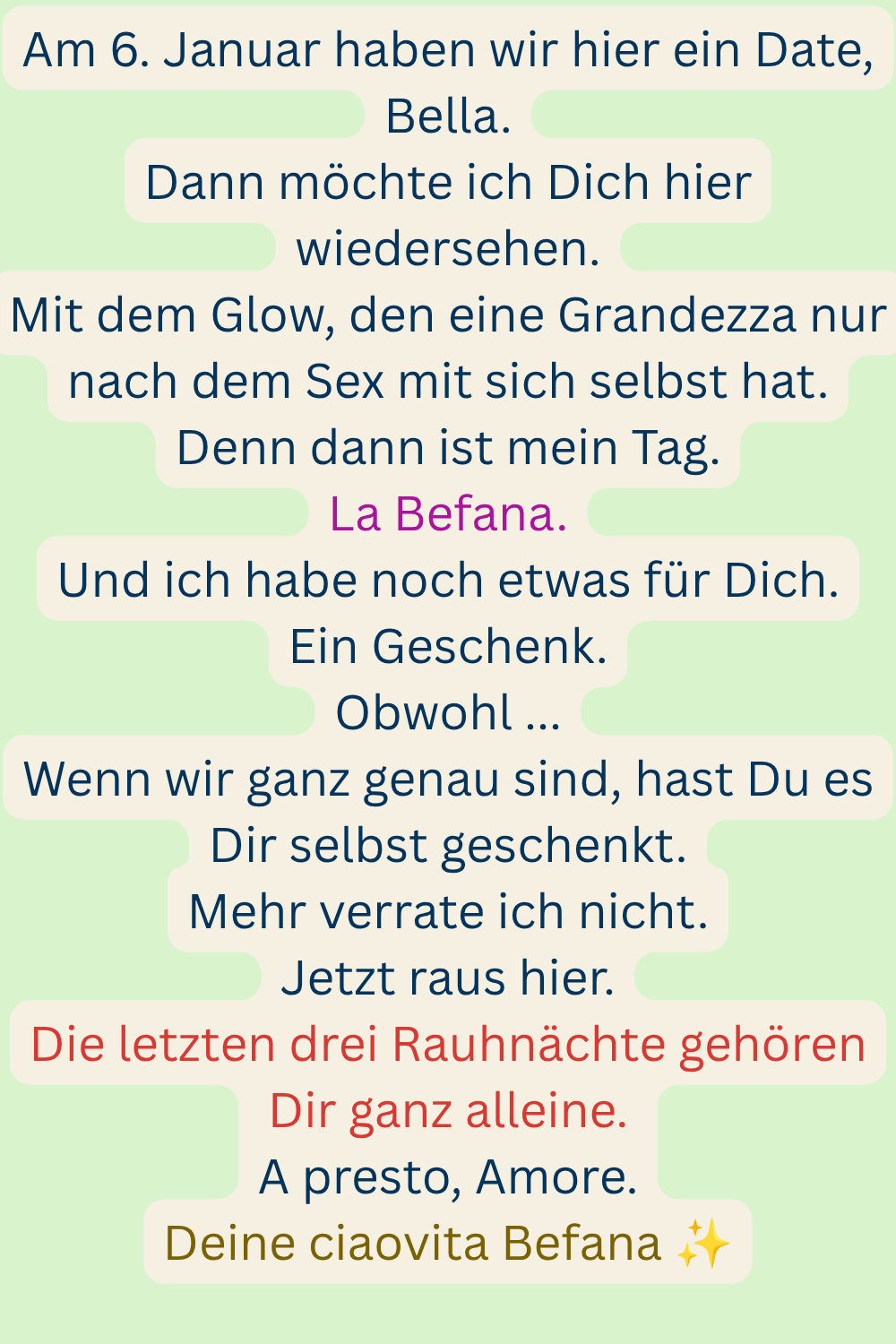 Am 6. Januar haben wir hier ein Date, Bella.
Dann möchte ich Dich hier wiedersehen.
Mit dem Glow, den eine Grandezza nur nach dem Sex mit sich selbst hat.
Denn dann ist mein Tag.
La Befana.
Und ich habe noch etwas für Dich.
Ein Geschenk.
Obwohl ...
Wenn wir ganz genau sind, hast Du es Dir selbst geschenkt.
Mehr verrate ich nicht.
Jetzt raus hier.
Die letzten drei Rauhnächte gehören Dir ganz alleine.
A presto, Amore.
Deine ciaovita Befana ✨
