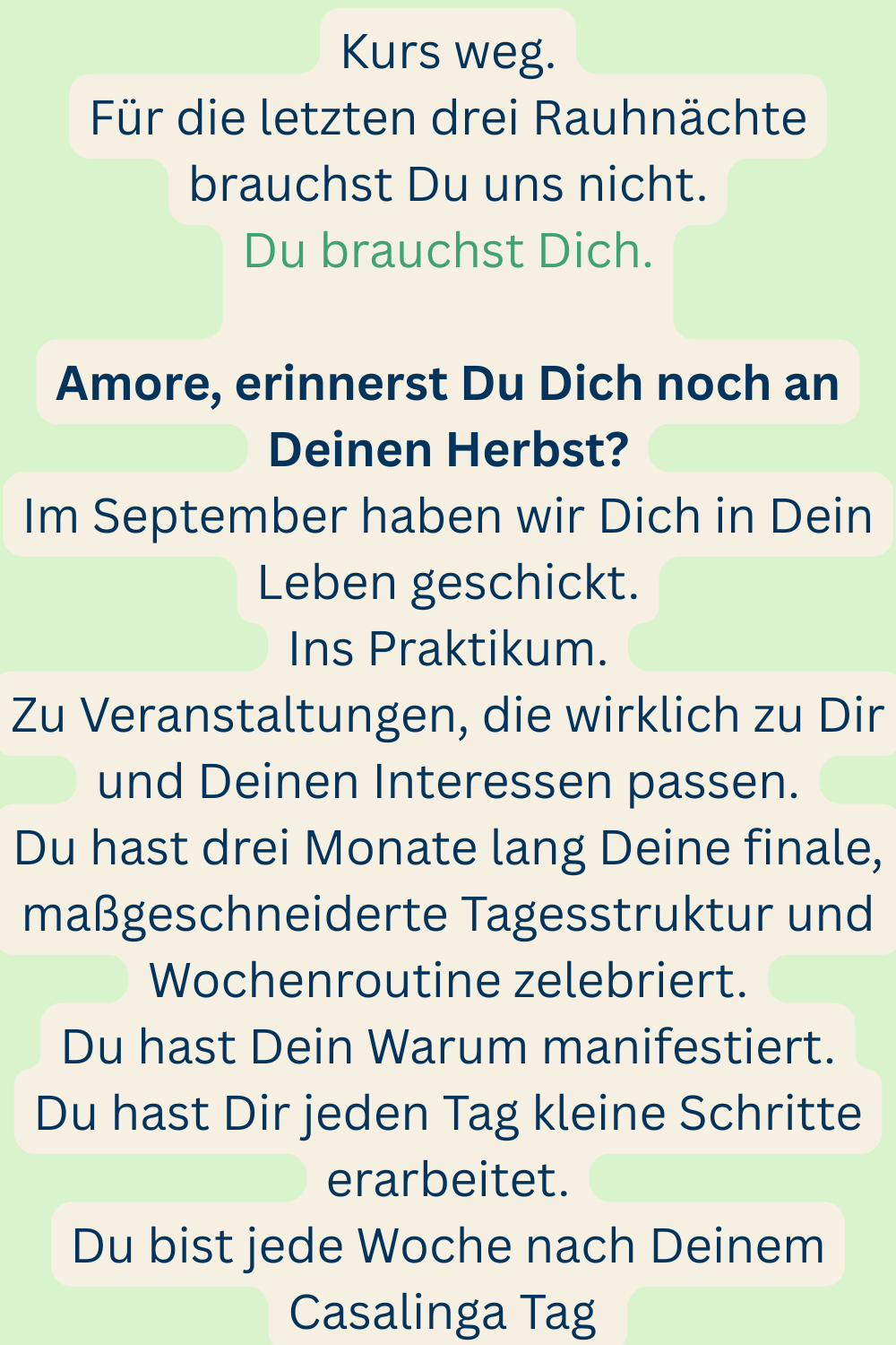 Kurs weg.
Für die letzten drei Rauhnächte brauchst Du uns nicht.
Du brauchst Dich.
Amore, erinnerst Du Dich noch an Deinen Herbst?
Im September haben wir Dich in Dein Leben geschickt.
Ins Praktikum.
Zu Veranstaltungen, die wirklich zu Dir und Deinen Interessen passen.
Du hast drei Monate lang Deine finale, maßgeschneiderte Tagesstruktur und Wochenroutine zelebriert.
Du hast Dein Warum manifestiert.
Du hast Dir jeden Tag kleine Schritte erarbeitet.
Du bist jede Woche nach Deinem Casalinga Tag